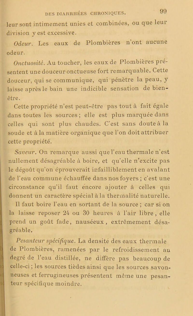 leur sont intimement unies et combinées, ou que leur division y est excessive. Odeur. Les eaux de Plombières n ont aucune odeur. Onctuosité. Au toucher, les eaux de Plombières pré- sentent une douceur onctueuse fort remarquable. Cette douceur, qui se communique, qui pénètre la peau, y laisse après le bain une indicible sensation de bien- être . Cette propriété n’est peut-être pas tout à fait égale dans toutes les sources ; elle est plus marquée dans celles qui sont plus chaudes. C’est sans doute à la soude et à la matière organique que l’on doit attribuer cette propriété. Saveur. On remarque aussi que l’eau thermale n’est nullement désagréable à boire, et qu’elle n’excite pas le dégoût qu’on éprouverait infailliblement en avalant de l’eau commune échauffée dans nos foyers ; c’est une circonstance qu’il faut encore ajouter à celles qui donnent un caractère spécial à la thermalité naturelle. Il faut boire l’eau en sortant de la source ; car si on la laisse reposer 24 ou 30 heures à l’air libre , elle prend un goût fade, nauséeux, extrêmement désa- gréable. Pesanteur spécifique. La densite des eaux thermale de Plombières, ramenées par le refroidissement au degré de l’eau distillée, ne diffère pas beaucoup de celle-ci ; les sources tièdes ainsi que les sources savon- neuses et ferrugineuses présentent même une pesan- teur spécifique moindre.