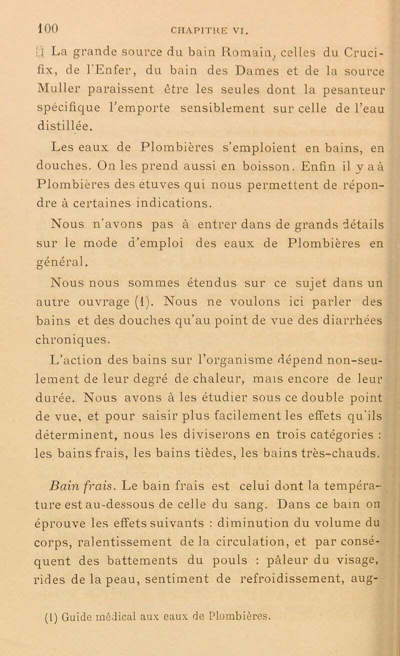I;ï La grande source du bain Romain, celles du Cruci- fix, de l’Enfer, du bain des Dames et de la source Muller paraissent être les seules dont la pesanteur spécifique l’emporte sensiblement sur celle de l’eau distillée. Les eaux de Plombières s’emploient en bains, en douches. On les prend aussi en boisson. Enfin il y a à Plombières des etuves qui nous permettent de répon- dre à certaines indications. Nous n’avons pas à entrer dans de grands détails sur le mode d’emploi des eaux de Plombières en général. Nous nous sommes étendus sur ce sujet dans un autre ouvrage (1). Nous ne voulons ici parler des bains et des douches qu’au point de vue des diarrhées chroniques. L’action des bains sur l’organisme dépend non-seu- lement de leur degré de chaleur, mais encore de leur durée. Nous avons à les étudier sous ce double point de vue, et pour saisir plus facilement les effets qu'ils déterminent, nous les diviserons en trois catégories : les bains frais, les bains tièdes, les bains très-chauds. Bain frais. Le bain frais est celui dont la tempéra- ture est au-dessous de celle du sang. Dans ce bain on éprouve les effets suivants : diminution du volume du corps, ralentissement de la circulation, et par consé- quent des battements du pouls : pâleur du visage, rides de la peau, sentiment de refroidissement, aug- (l) Guide médical aux eaux de Plombières.