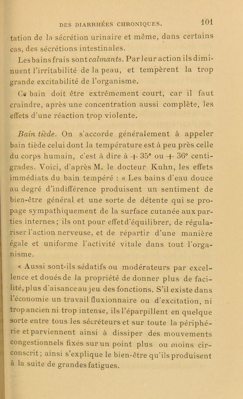 tation de la sécrétion urinaire et même, dans certains cas, des sécrétions intestinales. Lesbainsfrais sont calmants. Par leur action ils dimi- nuent l’irritabilité de la peau, et tempèrent la trop grande excitabilité de l’organisme. Ce bain doit être extrêmement court, car il faut craindre, après une concentration aussi complète, les effets d’une réaction trop violente. Bain tiède. On s’accorde généralement à appeler bain tiède celui dont la température est à peu près celle du corps humain, c’est à dire à 4- 35° ou + 36° centi- grades. Voici, d’après M. le docteur Kuhn, les effets immédiats du bain tempéré : « Les bains d’eau douce au degré d’indifférence produisent un sentiment de bien-être général et une sorte de détente qui se pro- page sympathiquement de la surface cutanée aux par- ties internes; ils ont pour effetd’équilibrer, de régula- riser l’action nerveuse, et de répartir d’une manière égale et uniforme l’activité vitale dans tout l’orga- nisme. « Aussi sont-ils sédatifs ou modérateurs par excel- lence et doués de la propriété de donner plus de faci- lité, plus d aisance au jeu des fonctions. S’il existe dans 1 économie un travail fluxionnaire ou d’excitation, ni trop ancien ni trop intense, ils l’éparpillent en quelque sorte entre tous les sécréteurs et sur toute la périphé- rie et parviennent ainsi à dissiper des mouvements congestionnels fixés sur un point plus ou moins cir- conscrit; ainsi s’explique le bien-être qu’ils produisent à la suite de grandes fatigues.