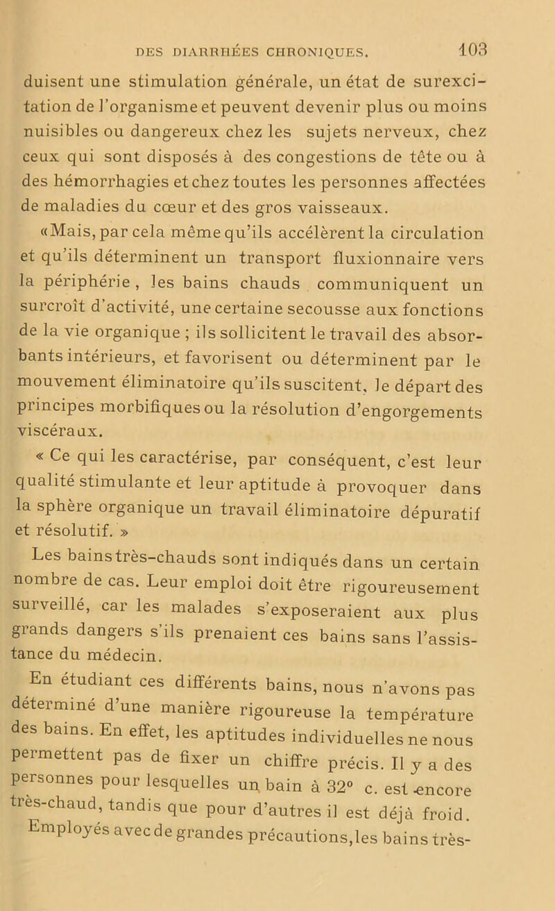 duisent une stimulation générale, un état de surexci- tation de l’organisme et peuvent devenir plus ou moins nuisibles ou dangereux chez les sujets nerveux, chez ceux qui sont disposés à des congestions de tête ou à des hémorrhagies et chez toutes les personnes affectées de maladies du cœur et des gros vaisseaux. «Mais, par cela même qu’ils accélèrent la circulation et qu’ils déterminent un transport fluxionnaire vers la périphérie , les bains chauds communiquent un surcroît d activité, une certaine secousse aux fonctions de la vie organique ; ils sollicitent le travail des absor- bants intérieurs, et favorisent ou déterminent par le mouvement éliminatoire qu’ils suscitent, le départ des pimcipes morbifiques ou la résolution d’engorgements viscéraux. « Ce qui les caractérise, par conséquent, c’est leur qualité stimulante et leur aptitude à provoquer dans la sphère organique un travail éliminatoire dépuratif et résolutif. » Les bains très-chauds sont indiqués dans un certain nombre de cas. Leur emploi doit être rigoureusement surveillé, car les malades s’exposeraient aux plus grands dangers s’ils prenaient ces bains sans l’assis- tance du médecin. En etudiant ces différents bains, nous n’avons pas déterminé d’une manière rigoureuse la température des bains. En effet, les aptitudes individuelles ne nous permettent pas de fixer un chiffre précis. Il y a des personnes pour lesquelles un bain à 32° c. est-encore tres-chaud, tandis que pour d’autres il est déjà froid. Employés avec de grandes précautions,les bains très-