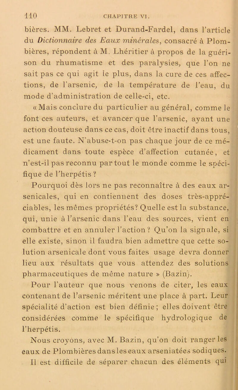 bières. MM. Lebret et Durand-Fardel, dans l’article du Dictionnaire des Eaux minérales, consacré à Plom- bières, répondent à M. Lhéritier à propos de la guéri- son du rhumatisme et des paralysies, que l’on ne sait pas ce qui agit le plus, dans la cure de ces affec- tions, de l’arsenic, de la température de l’eau, du mode d’administration de celle-ci, etc. «Mais conclure du particulier au général, comme le font ces auteurs, et avancer que l’arsenic, ayant une action douteuse dans ce cas, doit être inactif dans tous, est une faute. N’abuse-t-on pas chaque jour de ce mé- dicament dans toute espèce d’affection cutanée, et n’est-il pas reconnu partout le monde comme le spéci- fique de l’herpétis ? Pourquoi dès lors ne pas reconnaître à des eaux ar- senicales, qui en contiennent des doses très-appré- ciables, les mêmes propriétés? Quelle est la substance, qui, unie à l’arsenic dans l’eau des sources, vient en combattre et en annuler l’action? Qu’on la signale, si elle existe, sinon il faudra bien admettre que cette so- lution arsenicale dont vous faites usage devra donner lieu aux résultats que vous attendez des solutions pharmaceutiques de même nature » (Bazin). Pour l’auteur que nous venons de citer, les eaux contenant de l’arsenic méritent une place à part. Leur spécialité d’action est bien définie; elles doivent être considérées comme le spécifique hydrologique de l’herpétis. Nous croyons, avec M. Bazin, qu’on doit ranger les eaux de Plombières dans les eaux arseniatées sodiques. Il est difficile de séparer chacun des éléments qui