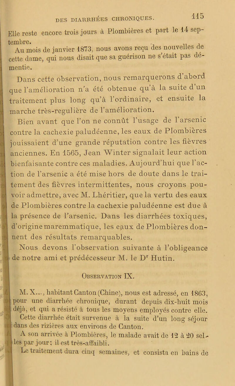 Elle reste encore trois jours à Plombières et pnrt le 44 sep- tembre. Au mois de janvier 1873, nous avons reçu des nouvelles de cette dame, qui nous disait que sa guérison ne s était pas dé- mentie. Dans cette observation, nous remarquerons d’abord que l’amélioration n’a été obtenue qu à la suite d un traitement plus long qu’à 1 ordinaire, et ensuite la marche très-regulière de l’amélioration. Bien avant que l’on ne connût l’usage de l’arsenic contre la cachexie paludéenne, les eaux de Plombières jouissaient d’une grande réputation contre les fièvres anciennes. En 1565, Jean Winter signalait leur action bienfaisante contre ces maladies. Aujourd’hui que l’ac- tion de l’arsenic a été mise hors de doute dans le trai- tement des fièvres intermittentes, nous croyons pou- voir admettre, avec M. Lhéritier, que la vertu des eaux de Plombières contre la cachexie paludéenne est due à la présence de l’arsenic. Dans les diarrhées toxiques, d’origine maremmatique, les eaux de Plombières don- nent des résultats remarquables. Nous devons l’observation suivante à l’obligeance de notre ami et prédécesseur M. le Dr Hutin. Observation IN. M.X..., habitant Canton (Chine), nous est adressé, en 1863, pour une diarrhée chronique, durant depuis dix-huit mois déjà, et qui a résisté à tous les moyens employés contre elle. Cette diarrhée était survenue à la suite d’un long séjour dans des rizières aux environs de Canton. A son arrivée à Plombières, le malade avait de 12 à 20 sel- les par jour; il est très-affaibli. Le traitement dura cinq semaines, et consista en bains de
