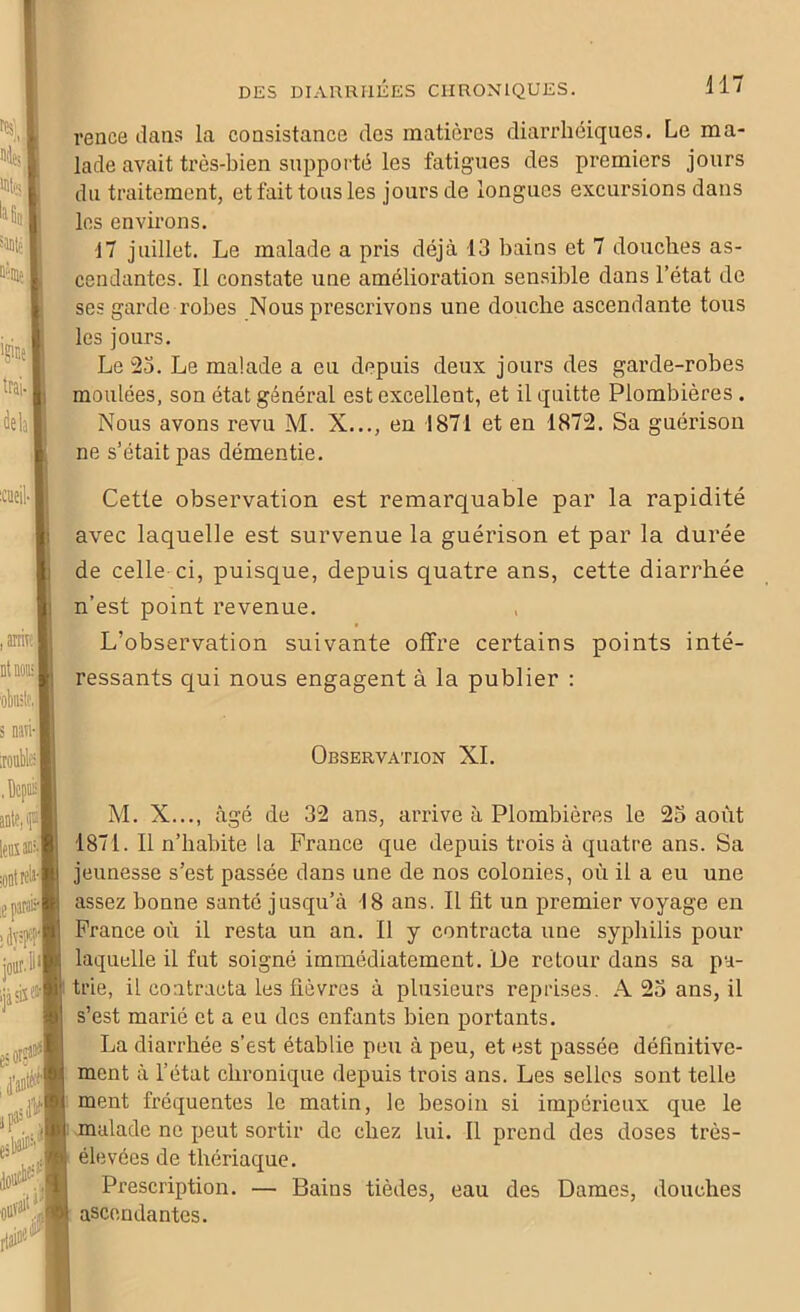 reace dans la consistance des matières diarrhéiques. Le ma- lade avait très-bien supporté les fatigues des premiers jours du traitement, et fait tous les jours de longues excursions dans les environs. 17 juillet. Le malade a pris déjà 13 bains et 7 douches as- cendantes. Il constate une amélioration sensible dans l’état de ses garde robes Nous prescrivons une douche ascendante tous les jours. Le 23. Le malade a eu depuis deux jours des garde-robes moulées, son état général est excellent, et il quitte Plombières. Nous avons revu M. X..., en 1871 et en 1872. Sa guérison ne s’était pas démentie. Cette observation est remarquable par la rapidité avec laquelle est survenue la guérison et par la durée de celle ci, puisque, depuis quatre ans, cette diarrhée n’est point revenue. . ■ L observation suivante offre certains points inté- ressants qui nous engagent à la publier : Observation XI. M. X..., âgé de 32 ans, arrive à Plombières le 23 août 1871. Il n’habite la France que depuis trois à quatre ans. Sa jeunesse s’est passée dans une de nos colonies, où il a eu une assez bonne santé jusqu’à 18 ans. Il fit un premier voyage en France où il resta un an. Il y contracta une syphilis pour laquelle il fut soigné immédiatement. De retour dans sa pa- trie, il contracta les fièvres à plusieurs reprises. A 23 ans, il s’est marié et a eu des enfants bien portants. La diarrhée s’est établie peu à peu, et est passée définitive- ment à l’état chronique depuis trois ans. Les selles sont telle ment fréquentes le matin, le besoin si impérieux que le malade ne peut sortir de chez lui. Il prend des doses très- élevées de thériaque. Prescription. — Bains tièdes, eau des Dames, douches ascendantes.