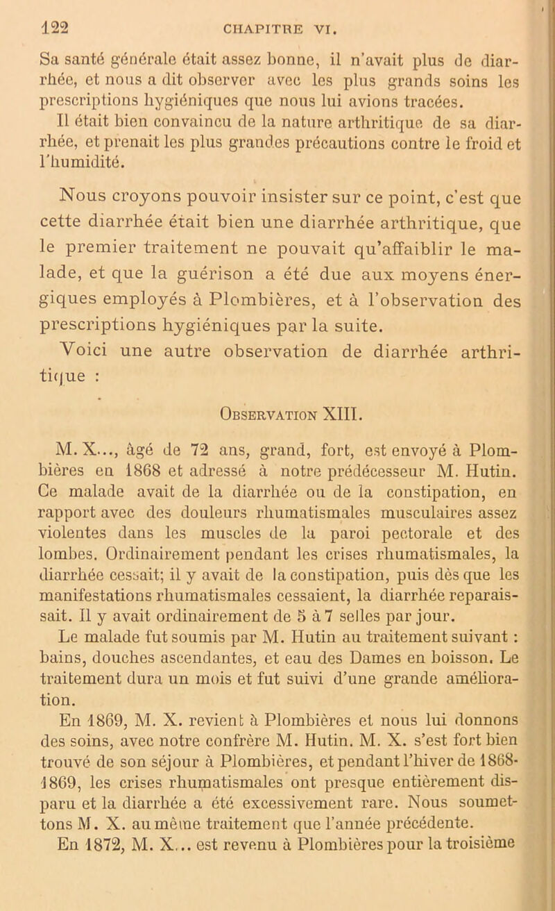 Sa santé générale était assez bonne, il n’avait plus de diar- rhée, et nous a dit observer avec les plus grands soins les prescriptions hygiéniques que nous lui avions tracées. Il était bien convaincu de la nature arthritique de sa diar- rhée, et prenait les plus grandes précautions contre le froid et l’humidité. Nous croyons pouvoir insister sur ce point, c’est que cette diarrhée était bien une diarrhée arthritique, que le premier traitement ne pouvait qu’affaiblir le ma- lade, et que la guérison a été due aux moyens éner- giques employés à Plombières, et à l’observation des prescriptions hygiéniques par la suite. Voici une autre observation de diarrhée arthri- tique : Observation XIII. M.X..., âgé de 72 ans, grand, fort, est envoyé à Plom- bières en 1868 et adressé à notre prédécesseur M. Hutin. Ce malade avait de la diarrhée ou de la constipation, en rapport avec des douleurs rhumatismales musculaires assez violentes dans les muscles de la paroi pectorale et des lombes. Ordinairement pendant les crises rhumatismales, la diarrhée cessait; il y avait de la constipation, puis dès que les manifestations rhumatismales cessaient, la diarrhée reparais- sait. Il y avait ordinairement de 5 à 7 selles par jour. Le malade fut soumis par M. Hutin au traitement suivant : bains, douches ascendantes, et eau des Dames en boisson. Le traitement dura un mois et fut suivi d’une grande améliora- tion. En 1869, M. X. revient à Plombières et nous lui donnons des soins, avec notre confrère M. Hutin. M. X. s’est fort bien trouvé de son séjour à Plombières, et pendant l’hiver de 1868- 1869, les crises rhumatismales ont presque entièrement dis- paru et la diarrhée a été excessivement rare. Nous soumet- tons M. X. au même traitement que l’année précédente. En 1872, M. X... est revenu à Plombières pour la troisième