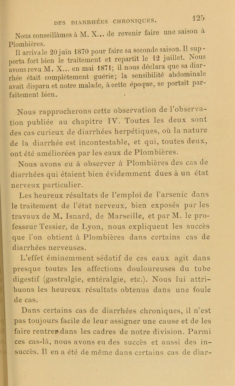 Nous conseillâmes à M. X... de revenir faire une saison a Plombières. . 11 arriva le 20juin 1870 pour faire sa seconde saison. li sup- porta fort bien le traitement et repartit le 12 juillet. Nous avons revu M. X... en mai 1871; il nous déclara que sa diar- rhée était complètement guérie; la sensibilité abdomma e avait disparu et notre malade, à cette époque, se portait par- faitement bien. Nous rapprocherons cette observation de l’observa- tion publiée au chapitre IV. Toutes les deux sont des cas curieux de diarrhées herpétiques, où la nature de la diarrhée est incontestable, et qui, toutes deux, ont été améliorées par les eaux de Plombières. Nous avons eu à observer à Plombières des cas de diarrhées qui étaient bien évidemment dues à un état nerveux particulier. Les heureux résultats de l’emploi de l’arsenic dans le traitement de l’état nerveux, bien exposés par les travaux de M. Isnard, de Marseille, et par M. le pro- fesseur Tessier, de Lyon, nous expliquent les succès que l’on obtient à Plombières dans certains cas de diarrhées nerveuses. L’effet éminemment sédatif de ces eaux agit dans presque toutes les affections douloureuses du tube digestif (gastralgie, entéralgie, etc.). Nous lui attri- buons les heureux résultats obtenus dans une foule de cas. Dans certains cas de diarrhées chroniques, il n’est pas toujours facile de leur assigner une cause et de les faire rentrepdans les cadres de notre division. Parmi ces cas-là, nous avons eu des succès et aussi des in- succès. Il en a été de meme dans certains cas de diar-