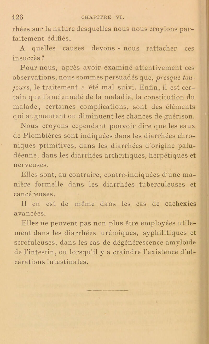 rhées sur la nature desquelles nous nous croyions par- faitement édifiés. A quelles causes devons - nous rattacher ces insuccès ? Pour nous, après avoir examiné attentivement ces observations, nous sommes persuadés que, presque tou- jours., le traitement a été mal suivi. Enfin, il est cer- tain que l’ancienneté de la maladie, la constitution du malade, certaines complications, sont des éléments qui augmentent ou diminuent les chances de guérison. Nous croyons cependant pouvoir dire que les eaux de Plombières sont indiquées dans les diarrhées chro- niques primitives, dans les diarrhées d’origine palu- déenne, dans les diarrhées arthritiques, herpétiques et nerveuses. Elles sont, au contraire, contre-indiquées d’une ma- nière formelle dans les diarrhées tuberculeuses et cancéreuses. Il en est de même dans les cas de cachexies avancées. Elles ne peuvent pas non plus être employées utile- ment dans les diarrhées urémiques, syphilitiques et scrofuleuses, dans les cas de dégénérescence amyloïde de l’intestin, ou lorsqu’il y a craindre l’existence d’ul- cérations intestinales.