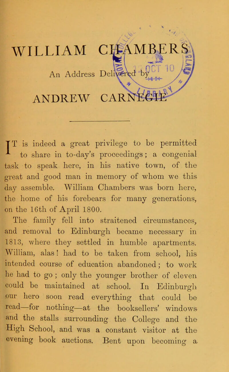 WILLIAM C An Address D ANDREW CAR TT is indeed a great privilege to be permitted to share in to-day’s proceedings; a congenial task to speak here, in his native town, of the great and good man in memory of whom we this day assemble. William Chambers was born here, the home of his forebears for many generations, on the 16th of April 1800. The family fell into straitened circumstances, and removal to Edinburgh became necessary in 1813, where they settled in humble apartments. William, alas! had to be taken from school, his intended course of education abandoned; to work he had to go ; only the younger brother of eleven could be maintained at school. In EdinburMi o our hero soon read everything that could be read—for nothing—at the booksellers’ windows and the stalls surrounding the College and the High School, and was a constant visitor at the evening book auctions. Bent upon becoming a>