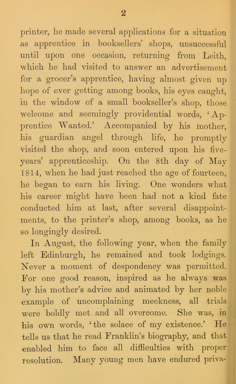 printer, he made several applications for a situation as apprentice in booksellers’ shops, unsuccessful until upon one occasion, returning from Leith, which he had visited to answer an advertisement for a grocer’s apprentice, having almost given up hope of ever getting among books, his eyes caught, in the window of a small bookseller’s shop, those welcome and seemingly providential words, ‘Ap- prentice Wanted.’ Accompanied by his mother, his guardian angel through life, he promptly visited the shop, and soon entered upon his five- years’ apprenticeship. On the 8th day of May 1814, when he had just reached the age of fourteen, he begfan to earn his living*. One wonders what his career might have been had not a kind fate conducted him at last, after several disappoint- ments, to the printer’s shop, among books, as he so longingly desired. In August, the following year, when the family left Edinburgh, he remained and took lodgings. Never a moment of despondency was permitted. For one good reason, inspired as he always was by his mother’s advice and animated by her noble example of uncomplaining meekness, all trials were boldly met and all overcome. She was, in his own words, ‘the solace of my existence.’ He tells us that he read Franklin’s biography, and that enabled him to face all difficulties with proper resolution. Many young men have endured priva-