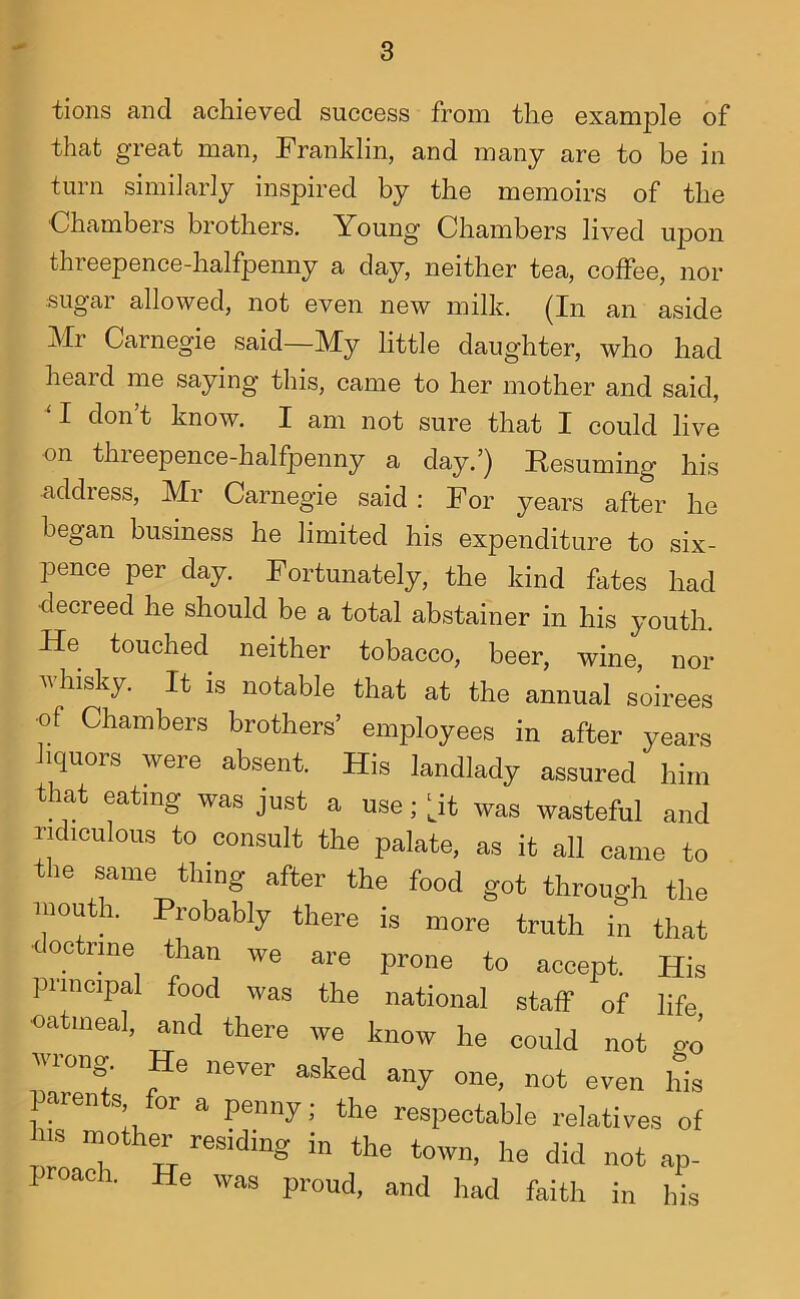 tions and achieved success from the example of that great man, Franklin, and many are to be in turn similarly inspired by the memoirs of the ■Chambers brothers. Young Chambers lived upon threepence-halfpenny a day, neither tea, coffee, nor sugar allowed, not even new milk. (In an aside Mr Carnegie said—My little daughter, who had heard me saying this, came to her mother and said, M don’t know. I am not sure that I could live on thieepence-halfpenny a day.’) Resuming his address, Mr Carnegie said : For years after he began business he limited his expenditure to six- pence per day. Fortunately, the kind fates had decreed he should be a total abstainer in his youth. He touched neither tobacco, beer, wine, nor vhisky. It is notable that at the annual soirees •of Chambers brothers’ employees in after years liquors were absent. His landlady assured him that eating was just a use; |^it was wasteful and ridiculous to consult the palate, as it all came to the same thing after the food got through the mouth. Probably there is more truth in that doctrine than we are prone to accept. His principal food was the national staff of life oatmeal, and there we know he could not go vuong. He never asked any one, not even his laren s, or a penny; the respectable relatives of ms mother residing in the town, he did not ap- Poach. He was proud, and had faith in his