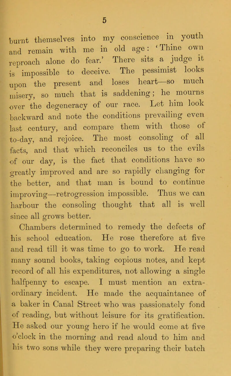 burnt themselves into my conscience in youth and remain with me in old age: ‘ Thine own reproach alone do fear.’ There sits a judge it is impossible to deceive. The pessimist looks upon the present and loses heart—so much misery, so much that is saddening; he mourns over the degeneracy of our race. Let him look backward and note the conditions prevailing even last century, and compare them with those of to-day, and rejoice. The most consoling of all facts, and that which reconciles us to the evils of our day, is the fact that conditions have so greatly improved and are so rapidly changing for the better, and that man is bound to continue improving—retrogression impossible. Thus we can harbour the consoling thought that all is well since all grows better. Chambers determined to remedy the defects of his school education. He rose therefore at five and read till it was time to go to work. He read many sound books, taking copious notes, and kept record of all his expenditures, not allowing a single halfpenny to escape. I must mention an extra- ordinary incident. He made the acquaintance of a baker in Canal Street who was passionately fond of reading, but without leisure for its gratification. He asked our young hero if he would come at five o’clock in the morning and read aloud to him and his two sons while they were preparing their batch
