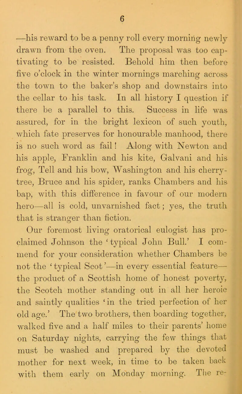 —his reward to be a penny roll every morning newly drawn from the oven. The proposal was too cap- tivating to be resisted. Behold him then before five o’clock in the winter mornings marching across the town to the baker’s shop and downstairs into the cellar to his task. In all history I question if there be a parallel to this. Success in life was assured, for in the bright lexicon of such youth, which fate preserves for honourable manhood, there is no such word as fail! Along with Newton and his apple, Franklin and his kite, Galvani and his frog. Tell and his bow, Washington and his cherry- tree, Bruce and his spider, ranks Chambers and his bap, with this difference in favour of our modern hero—all is cold, unvarnished fact; yes, the truth that is stranoj'er than fiction. Our foremost living oratorical eulogist has pro- claimed Johnson the ‘typical John Bull.’ I com- mend for your consideration whether Chambers be not the ‘ typical Scot ’—in every essential feature— the product of a Scottish home of honest poverty, the Scotch mother standing out in all her heroic and saintly qualities ‘ in the tried perfection of her old age.’ The two brothers, then boarding together, walked five and a half miles to their parents’ home on Saturday nights, carrying the few things that must be washed and prepared by the devoted mother for next week, in time to be taken back with them early on Monday morning. The re-