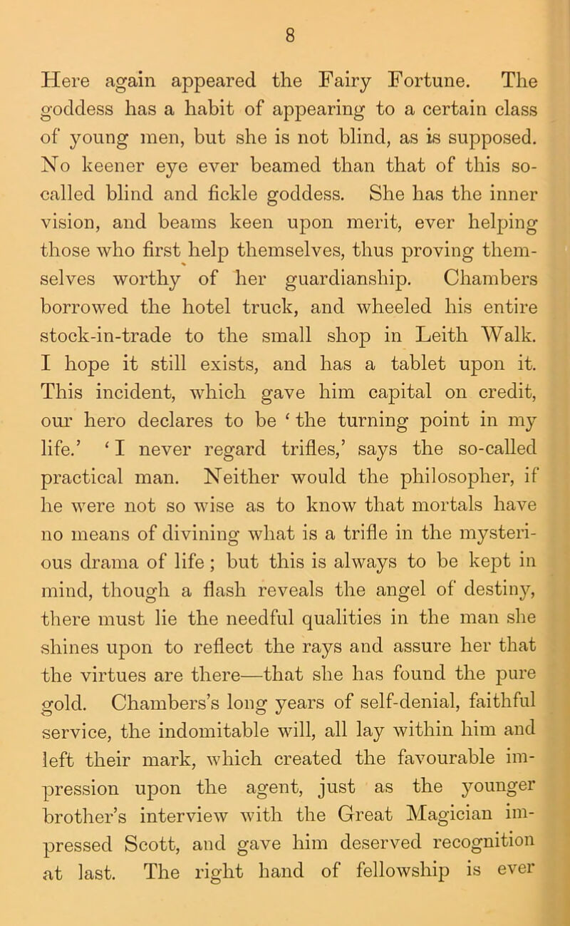 Here again appeared the Fairy Fortune. The goddess has a habit of appearing to a certain class of young men, but she is not blind, as is supposed. No keener eye ever beamed than that of this so- called blind and fickle goddess. She has the inner vision, and beams keen upon merit, ever helping those who first help themselves, thus proving them- selves worthy of her guardianship. Chambers borrowed the hotel truck, and wheeled his entire stock-in-trade to the small shop in Leith Walk. I hope it still exists, and has a tablet upon it. This incident, which gave him capital on credit, our hero declares to be ‘ the turning point in my life.’ ‘ I never regard trifles,’ says the so-caUed practical man. Neither would the philosopher, if he were not so wise as to know that mortals have no means of divining what is a trifle in the mysteri- ous drama of life; but this is always to be kept in mind, though a flash reveals the angel of destiny, there must lie the needful qualities in the man she shines upon to reflect the rays and assure her that the virtues are there—that she has found the ]3ure gold. Chambers’s long years of self-denial, faithful service, the indomitable will, all lay within him and left their mark, which created the favourable im- pression upon the agent, just as the jmunger brother’s interview with the Great Magician im- pressed Scott, and gave him deserved recognition at last. The right hand of fellowship is ever