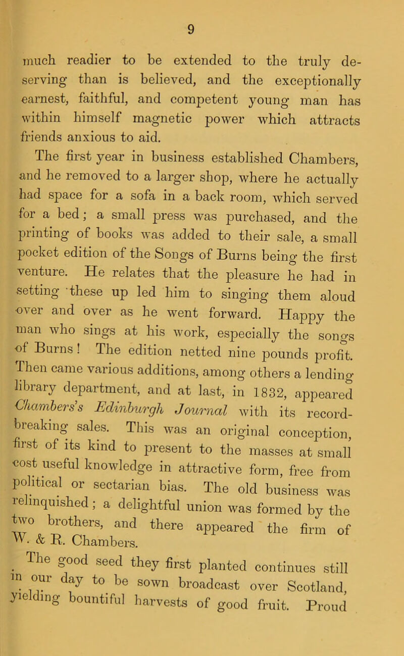 much readier to be extended to the truly de- serving than is believed, and the exceptionally earnest, faithful, and competent young man has within himself magnetic power which attracts friends anxious to aid. The first year in business established Chambers, and he removed to a larger shop, where he actually had space for a sofa in a back room, which served for a bed; a small press was purchased, and the printing of books was added to their sale, a small pocket edition of the Songs of Burns being the first venture. He relates that the pleasure he had in setting these up led him to singing them aloud over and over as he went forward. Happy the man who sings at his work, especially the songs of Burns ! The edition netted nine pounds profit Then came various additions, among others a lending library department, and at last, in 1832, appeared Chambers s Edinburgh Journal with its record- breaking sales. This was an original conception, first of its kind to present to the masses at small cost useful knowledge in attractive form, free from political or sectarian bias. The old business was relinquished; a delightful union was formed by the two brothers, and there appeared the firm of W. & R,. Chambers. ^ The good seed they first planted continues still in our day to^ be sown broadcast over Scotland, yielding bountiful harvests of good fruit. Proud