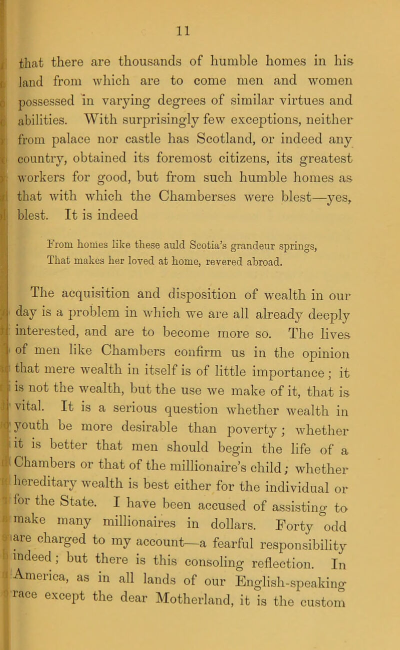 that there are thousands of humble homes in his land from which are to come men and women possessed in varying degrees of similar virtues and abilities. With surprisingly few exceptions, neither from palace nor castle has Scotland, or indeed any country, obtained its foremost citizens, its greatest workers for good, but from such humble homes as that with which the Chamberses were blest—yes, blest. It is indeed rrom homes like these auld Scotia’s grandeur springs. That makes her loved at home, revered abroad. The acquisition and disposition of wealth in our ■ day is a problem in which we are all already deeply interested, and are to become more so. The lives ' of men like Chambers confirm us in the opinion 1 that mere wealth in itself is of little importance ; it i is not the wealth, but the use we make of it, that is ' vital. It is a serious question whether wealth in ' youth be more desirable than poverty; whether it is better that men should begin the life of a I Chambers or that of the millionaire’s child; whether hereditary wealth is best either for the individual or for the State. I have been accused of assisting to make many millionaires in dollars. Forty odd lare charged to my account—a fearful responsibility indeed; but there is this consoling reflection. In ■America, as in all lands of our English-speaking race except the dear Motherland, it is the custom