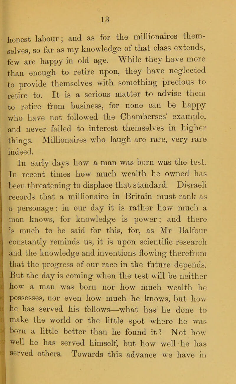 honest labour; and as for the millionaires them- selves, so far as my knowledge of that class extends, few are happy in old age. While they have more than enough to retire upon, they have neglected to provide themselves with something precious to retire to. It is a serious matter to advise them to retire from business, for none can be happy who have not followed the Chamberses’ example, and never failed to interest themselves in higher things. Millionaires who laugh are rare, very rare indeed. In early days how a man was born was the test. In recent times how much wealth he owned has been threatening to displace that standard. Disraeli records that a millionaire in Britain must rank as a personage : in our day it is rather how much a man knows, for knowledge is power; and there is much to be said for this, for, as Mr Balfour constantly reminds us, it is upon scientific research and the knowledge and inventions flowing therefrom ithat the progress of our race in the future depends. But the day is coming when the test will be neither how a man was born nor how much wealth he >c possesses, nor even how much he knows, but how it he has served his fellows—what has he done to n; make the world or the little spot where he was X born a little better than he found it? Not how « well he has served himself, but how weU he has W served others. Towards this advance we have in
