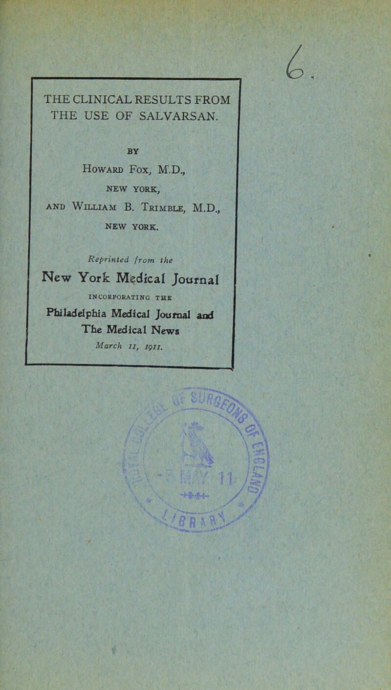 THE CLINICAL RESULTS FROM THE USE OF SALVARSAN. BY Howard Fox, M'.D., NEW YORK, and William B. Trimble, M.D., NEW YORK. Reprinted from the New York Medical Journal INCORPORATING THE Philadelphia Medical Journal ana The Medical News March It, ign.