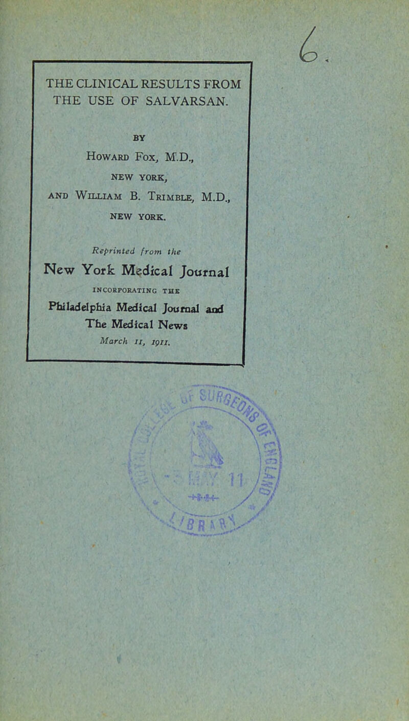 THE CLINICAL RESULTS FROM THE USE OF SALVARSAN. BY Howard Fox, M'.D., NEW YORK, and William B. Trimble, M.D., NEW YORK. Reprinted from the New York Medical Journal INCORPORATING THE Philadelphia Medical Journal and The Medical News March II, igu.