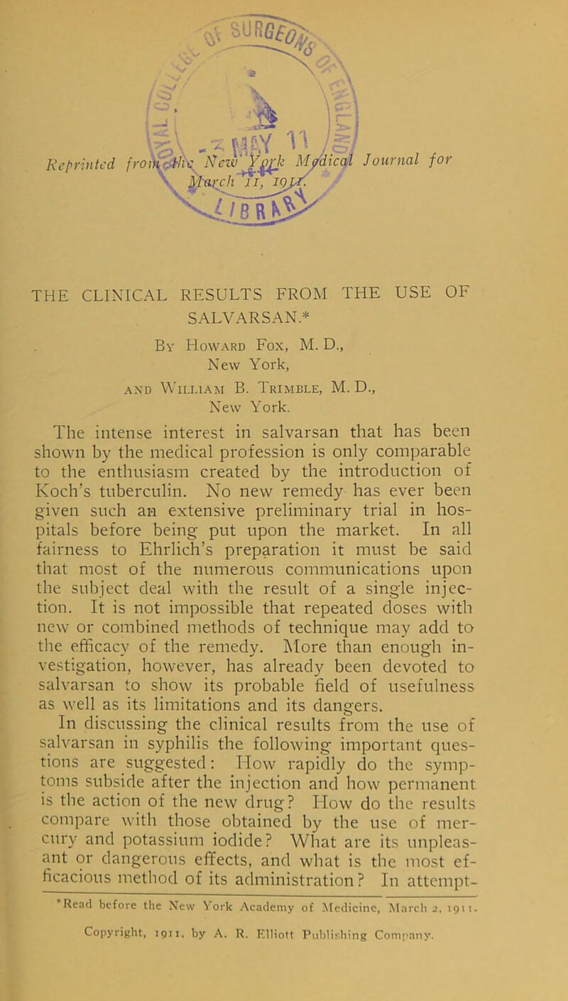 Reprinted THE CLINICAL RESULTS FROM THE USE OF SALVARSAN* * By Howard Fox, M. D., New York, and William B. Trimble, M. D., New York. The intense interest in salvarsan that has been shown by the medical profession is only comparable to the enthusiasm created by the introduction of Koch’s tuberculin. No new remedy has ever been given such an extensive preliminary trial in hos- pitals before being put upon the market. In all fairness to Ehrlich’s preparation it must be said that most of the numerous communications upon the subject deal with the result of a single injec- tion. It is not impossible that repeated doses with new or combined methods of technique may add to the efficacy of the remedy. More than enough in- vestigation, however, has already been devoted to salvarsan to show its probable field of usefulness as well as its limitations and its dangers. In discussing the clinical results from the use of salvarsan in syphilis the following important ques- tions are suggested: How rapidly do the symp- toms subside after the injection and how permanent is the action of the new drug? How do the results compare with those obtained by the use of mer- cury and potassium iodide? What are its unpleas- ant or dangerous effects, and what is the most ef- ficacious method of its administration? In attempt- * Read before the New York Academy of Medicine, March 2, 1911. Copyright, 1911, by A. R. Elliott Publishing Company.