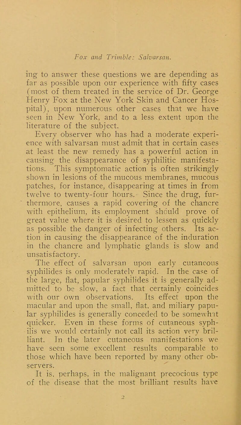 ing to answer these questions we are depending as far as possible upon our experience with fifty cases (most of them treated in the service of Dr. George Henry Fox at the New York Skin and Cancer Hos- pital), upon numerous other cases that we have seen in New York, and to a less extent upon the literature of the subject. Every observer who has had a moderate experi- ence with salvarsan must admit that in certain cases at least the new remedy has a powerful action in causing the disappearance of syphilitic manifesta- tions. This symptomatic action is often strikingly shown in lesions of the mucous membranes, mucous patches, for instance, disappearing at times in from twelve to twenty-four hours. Since the drug, fur- thermore, causes a rapid covering of the chancre with epithelium, its employment should prove of great value where it is desired to lessen as quickly as possible the danger of infecting others. Its ac- tion in causing the disappearance of the induration in the chancre and lymphatic glands is slow and unsatisfactory. The effect of salvarsan upon early cutaneous syphilides is only moderately rapid. In the case of the large, flat, papular syphilides it is generally ad- mitted to be slow, a fact that certainly coincides with our own observations. Its effect upon the macular and upon the small, flat, and miliary papu- lar syphilides is generally conceded to be somewhat quicker. Even in these forms of cutaneous syph- ilis we would certainly not call its action very bril- liant. In the later cutaneous manifestations we have seen some excellent results comparable to those which have been reported bv many other ob- servers. It is, perhaps, in the malignant precocious type of the disease that the most brilliant results have