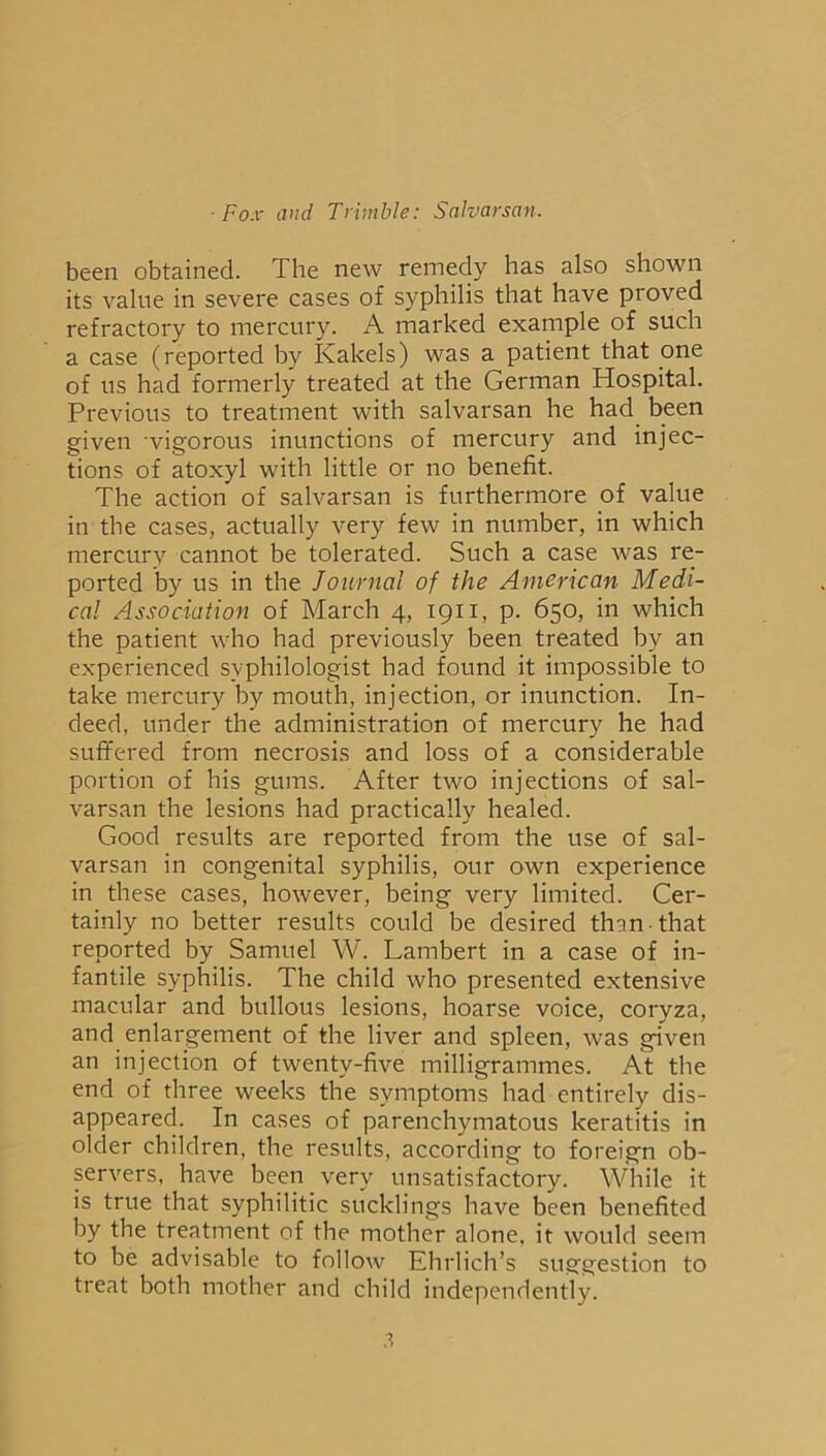 been obtained. The new remedy has also shown its value in severe cases of syphilis that have proved refractory to mercury. A marked example of such a case (reported by Kakels) was a patient that one of us had formerly treated at the German Hospital. Previous to treatment with salvarsan he had been given vigorous inunctions of mercury and injec- tions of atoxyl with little or no benefit. The action of salvarsan is furthermore of value in the cases, actually very few in number, in which mercury cannot be tolerated. Such a case Avas re- ported by us in the Journal of the American Medi- cal Association of March 4, 1911, p. 650, in which the patient who had previously been treated by an experienced syphilologist had found it impossible to take mercury by mouth, injection, or inunction. In- deed, under the administration of mercury he had suffered from necrosis and loss of a considerable portion of his gums. After two injections of sal- varsan the lesions had practically healed. Good results are reported from the use of sal- varsan in congenital syphilis, our own experience in these cases, hoAvever, being very limited. Cer- tainly no better results could be desired than that reported by Samuel W. Lambert in a case of in- fantile syphilis. The child who presented extensive macular and bullous lesions, hoarse voice, coryza, and enlargement of the liver and spleen, was given an injection of twenty-five milligrammes. At the end of three weeks the symptoms had entirely dis- appeared. In cases of parenchymatous keratitis in older children, the results, according to foreign ob- sen^ers, have been very unsatisfactory. While it is true that syphilitic sucklings ha\^e been benefited by the treatment of the mother alone, it would seem to be advisable to follow Ehrlich’s suggestion to treat both mother and child independently.