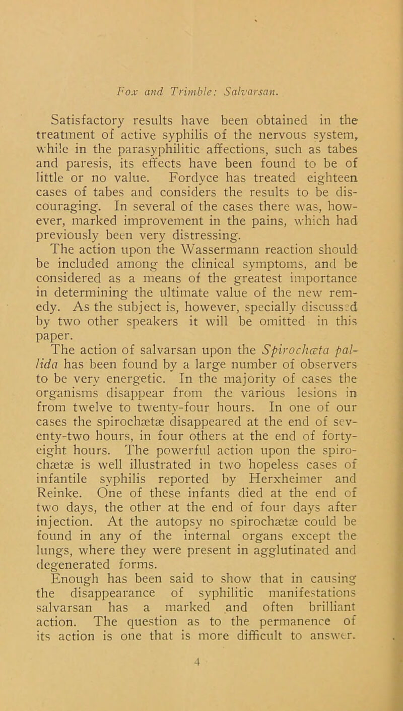 Satisfactory results have been obtained in the treatment of active syphilis of the nervous system, while in the parasyphilitic affections, such as tabes and paresis, its effects have been found to be of little or no value. Fordyce has treated eighteen cases of tabes and considers the results to be dis- couraging. In several of the cases there was, how- ever, marked improvement in the pains, which had previously been very distressing. The action upon the Wassermann reaction should be included among the clinical symptoms, and be considered as a means of the greatest importance in determining the ultimate value of the new rem- edy. As the subject is, however, specially discussed by two other speakers it will be omitted in this paper. The action of salvarsan upon the Spirochceta pal- lida has been found by a large number of observers to be very energetic. In the majority of cases the organisms disappear from the various lesions in from twelve to twenty-four hours. In one of our cases the spirochaetae disappeared at the end of sev- enty-two hours, in four others at the end of forty- eight hours. The powerful action upon the spiro- chaetae is well illustrated in two hopeless cases of infantile syphilis reported by Herxheimer and Reinke. One of these infants died at the end of two days, the other at the end of four days after injection. At the autopsy no spirochaetae could be found in any of the internal organs except the lungs, where they were present in agglutinated and degenerated forms. Enough has been said to show that in causing the disappearance of syphilitic manifestations salvarsan has a marked and often brilliant action. The question as to the permanence of its action is one that is more difficult to answer.