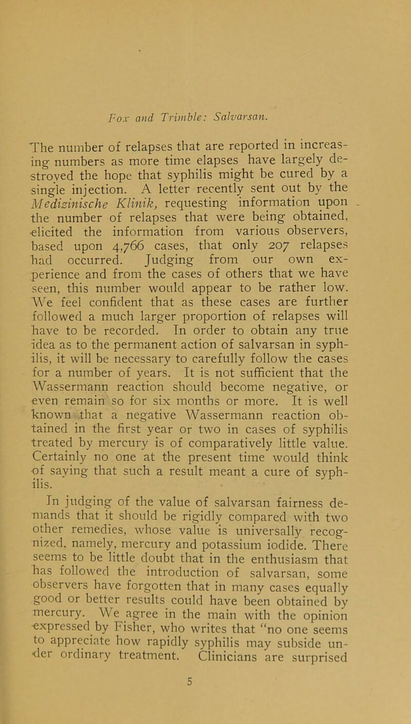 The number of relapses that are reported in increas- ing numbers as more time elapses have largely de- stroyed the hope that syphilis might be cured by a single injection. A letter recently sent out by the Medizinische Klinik, requesting information upon the number of relapses that were being obtained, •elicited the information from various observers, based upon 4,766 cases, that only 207 relapses had occurred. Judging from our own ex- perience and from the cases of others that we have seen, this number would appear to be rather low. We feel confident that as these cases are further followed a much larger proportion of relapses will have to be recorded. T11 order to obtain any true idea as to the permanent action of salvarsan in syph- ilis, it will be necessary to carefully follow the cases for a number of years. It is not sufficient that the Wassermann reaction should become negative, or even remain so for six months or more. It is well known that a negative Wassermann reaction ob- tained in the first year or two in cases of syphilis treated by mercury is of comparatively little value. Certainly no one at the present time would think of saving that such a result meant a cure of syph- ilis. In judging of the value of salvarsan fairness de- mands that it should be rigidly compared with two other remedies, whose value is universally recog- nized. namely, mercury and potassium iodide. There seems to be little doubt that in the enthusiasm that has followed the introduction of salvarsan, some observers have forgotten that in many cases equally good or better results could have been obtained by mercury. We agree in the main with the opinion ■expressed by Fisher, who writes that “no one seems to appreciate how rapidly syphilis may subside un- der ordinary treatment. Clinicians are surprised