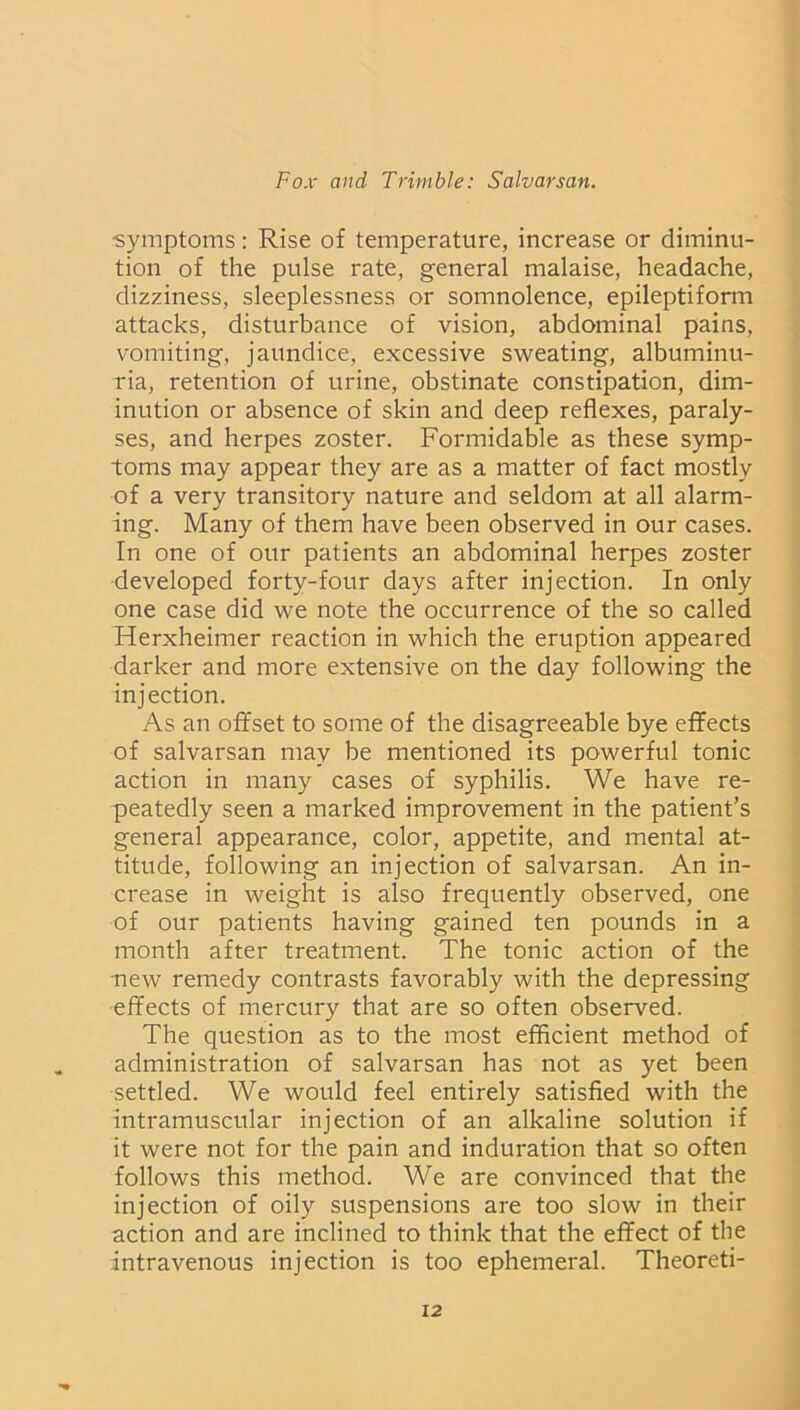•symptoms: Rise of temperature, increase or diminu- tion of the pulse rate, general malaise, headache, dizziness, sleeplessness or somnolence, epileptiform attacks, disturbance of vision, abdominal pains, vomiting, jaundice, excessive sweating, albuminu- ria, retention of urine, obstinate constipation, dim- inution or absence of skin and deep reflexes, paraly- ses, and herpes zoster. Formidable as these symp- toms may appear they are as a matter of fact mostly of a very transitory nature and seldom at all alarm- ing. Many of them have been observed in our cases. In one of our patients an abdominal herpes zoster developed forty-four days after injection. In only one case did we note the occurrence of the so called Herxheimer reaction in which the eruption appeared darker and more extensive on the day following the injection. As an offset to some of the disagreeable bye effects of salvarsan may be mentioned its powerful tonic action in many cases of syphilis. We have re- peatedly seen a marked improvement in the patient’s general appearance, color, appetite, and mental at- titude, following an injection of salvarsan. An in- crease in weight is also frequently observed, one of our patients having gained ten pounds in a month after treatment. The tonic action of the new remedy contrasts favorably with the depressing effects of mercury that are so often observed. The question as to the most efficient method of administration of salvarsan has not as yet been settled. We would feel entirely satisfied with the intramuscular injection of an alkaline solution if it were not for the pain and induration that so often follows this method. We are convinced that the injection of oily suspensions are too slow in their action and are inclined to think that the effect of the intravenous injection is too ephemeral. Theoreti-