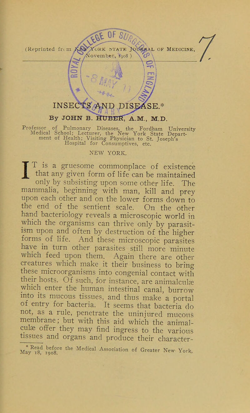 Professor of Pulmonary Diseases, the Fordham University Medical School; Lecturer, the New York State Depart- ment of Health; Visiti:^ Physician to St. Joseph’s Hospital for Consumptives, etc. NEW YORK. IT is a gruesome commonplace of existence that any given form of life can be maintained only by subsisting upon some other life. The mammalia, beginning with man, kill and prey upon each other and on the lower forms down to the end of^ the sentient scale. On the other hand bacteriology reveals a microscopic world in which the organisms can thrive only by parasit- ism upon and often by destruction of the higher forms^ of life. And these microscopic parasites have in turn other parasites still more minute which feed upon them. Again there are other creatures which make it their business to bring these microorganisms into congenial contact with their hosts. Of such, for instance, are animalculfe which enter the human intestinal canal, burrow into its mucous tissues, and thus make a portal of entry for bacteria. It seems that bacteria do not, as a rule, penetrate the uninjured mucous membrane; but with this aid which the animal- culse offer they may find ingress to the various tissues and organs and produce their character- May^isf Medical Association of Greater New York,