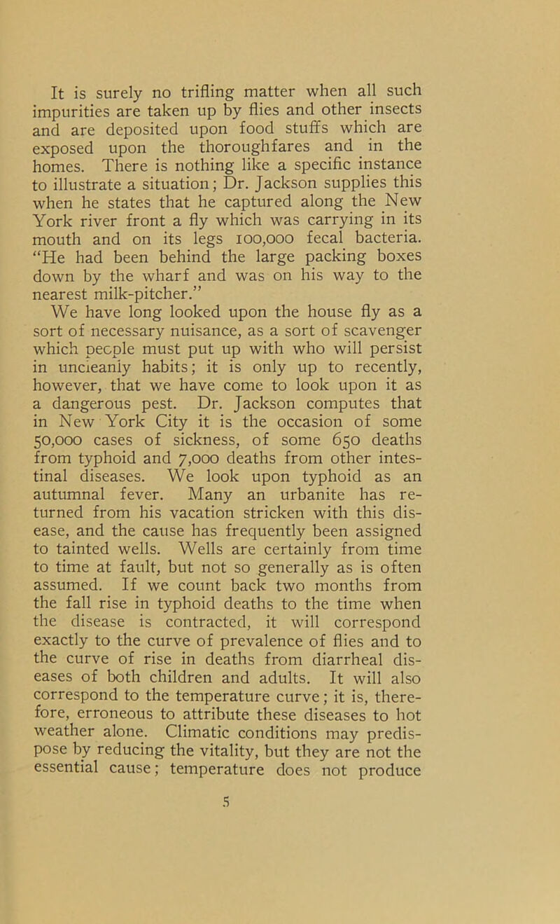 It is surely no trifling matter when all such impurities are taken up by flies and other insects and are deposited upon food stufifs which are exposed upon the thoroughfares and in the homes. There is nothing like a specific instance to illustrate a situation; Dr. Jackson supplies this when he states that he captured along the New York river front a fly which was carrying in its mouth and on its legs 100,000 fecal bacteria. “He had been behind the large packing boxes down by the wharf and was on his way to the nearest milk-pitcher.” We have long looked upon the house fly as a sort of necessary nuisance, as a sort of scavenger which people must put up with who will persist in uncleanly habits; it is only up to recently, however, that we have come to look upon it as a dangerous pest. Dr. Jackson computes that in New York City it is the occasion of some 50,000 cases of sickness, of some 650 deaths from typhoid and 7,000 deaths from other intes- tinal diseases. We look upon typhoid as an autumnal fever. Many an urbanite has re- turned from his vacation stricken with this dis- ease, and the cause has frequently been assigned to tainted wells. Wells are certainly from time to time at fault, but not so generally as is often assumed. If we count back two months from the fall rise in typhoid deaths to the time when the disease is contracted, it will correspond exactly to the curve of prevalence of flies and to the curve of rise in deaths from diarrheal dis- eases of both children and adults. It will also correspond to the temperature curve; it is, there- fore, erroneous to attribute these diseases to hot weather alone. Climatic conditions may predis- pose by reducing the vitality, but they are not the essential cause; temperature does not produce .S