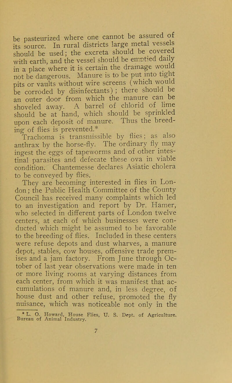 be pasteurized where one cannot be assured of its source. In rural districts large metal vessels should be used; the excreta should be covered with earth, and the vessel should be emptied dai y in a place where it is certain the drainage would not be dangerous. Manure is to be put into tight pits or vaults without wire screens (which would be corroded by disinfectants) ; there should be an outer door from which the manure can be shoveled away. A barrel of chlorid of lime should be at hand, which should be sprinkled upon each deposit of manure. Thus the breed- ing of flies is prevented.* Trachoma is transmissible by flies; as also anthrax by the horse-fly. The ordinary fly may ingest the eggs of tapeworms and of other intes- tinal parasites and defecate these ova in viable condition. Chantemesse declares Asiatic cholera to be conveyed by flies. They are becoming interested in flies in Lon- don ; the Public Health Committee of the County Council has received many complaints which led to an investigation and report by Dr. Hamer, who selected in different parts of London twelve centers, at each of which businesses were con- ducted which might be assumed to be favorable to the breeding of flies. Included in these centers were refuse depots and dust wharves, a manure depot, stables, cow houses, offensive trade prem- ises and a jam factory. From June through Oc- tober of last year observations were made in ten or more living rooms at varying distances from each center, from which it was manifest that ac- cumulations of manure and, in less degree, of house dust and other refuse, promoted the fly nuisance, which was noticeable not only in the • L. O. Howard, House Flies, U. S. Dept, of Agriculture. Bureau of Animal Industry.