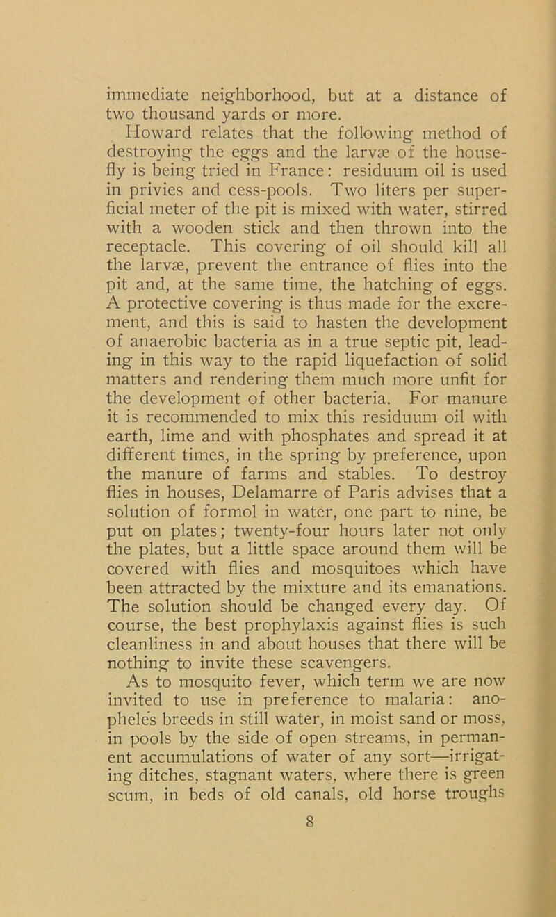 immediate neighborhood, but at a distance of two thousand yards or more. Howard relates that the following method of destroying the eggs and the larvae of the house- fly is being tried in France: residuum oil is used in privies and cess-pools. Two liters per super- ficial meter of the pit is mixed with water, stirred with a wooden stick and then thrown into the receptacle. This covering of oil should kill all the larvae, prevent the entrance of flies into the pit and, at the same time, the hatching of eggs. A protective covering is thus made for the excre- ment, and this is said to hasten the development of anaerobic bacteria as in a true septic pit, lead- ing in this way to the rapid liquefaction of solid matters and rendering them much more unfit for the development of other bacteria. For manure it is recommended to mix this residuum oil with earth, lime and with phosphates and spread it at different times, in the spring by preference, upon the manure of farms and stables. To destroy flies in houses, Delamarre of Paris advises that a solution of formol in water, one part to nine, be put on plates; twenty-four hours later not onl}'^ the plates, but a little space around them will be covered with flies and mosquitoes which have been attracted by the mixture and its emanations. The solution should be changed every day. Of course, the best prophylaxis against flies is such cleanliness in and about houses that there will be nothing to invite these scavengers. As to mosquito fever, which term we are now invited to use in preference to malaria: ano- pheles breeds in still water, in moist sand or moss, in pools by the side of open streams, in perman- ent accumulations of water of any sort—irrigat- ing ditches, stagnant waters, where there is green scum, in beds of old canals, old horse troughs