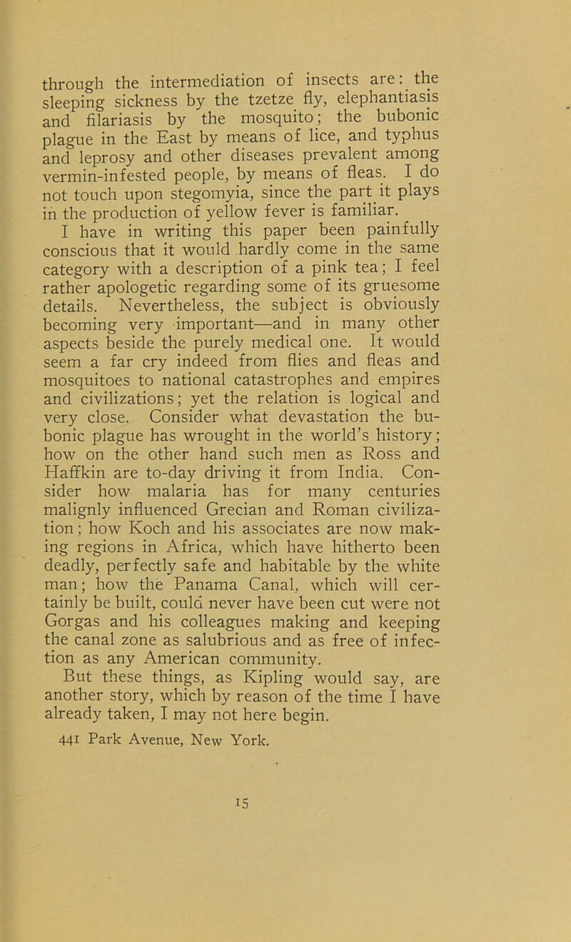 through the intermediation of insects are: the sleeping sickness by the tzetze fly, elephantiasis and filariasis by the mosquito; the bubonic plague in the East by means of lice, and typhus and leprosy and other diseases prevalent among vermin-infested people, by rneans of fleas. I do not touch upon stegomyia, since the part it plays in the production of yellow fever is familiar. I have in writing this paper been painfully conscious that it would hardly come in the same category with a description of a pink tea; I feel rather apologetic regarding some of its gruesome details. Nevertheless, the subject is obviously becoming very important—and in many other aspects beside the purely medical one. It would seem a far cry indeed from flies and fleas and mosquitoes to national catastrophes and empires and civilizations; yet the relation is logical and very close. Consider what devastation the bu- bonic plague has wrought in the world’s history; how on the other hand such men as Ross and Haffkin are to-day driving it from India. Con- sider how malaria has for many centuries malignly influenced Grecian and Roman civiliza- tion ; how Koch and his associates are now mak- ing regions in Africa, which have hitherto been deadly, perfectly safe and habitable by the white man; how the Panama Canal, which will cer- tainly be built, could never have been cut were not Gorgas and his colleagues making and keeping the canal zone as salubrious and as free of infec- tion as any American community. But these things, as Kipling would say, are another story, which by reason of the time I have already taken, I may not here begin. 441 Park Avenue, New York.