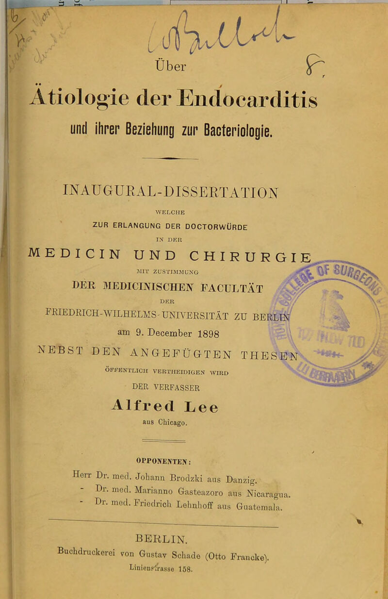 • • Ätiologie f der Endocarditis und ihrep Beziehung zur Bacteriologle. X I' INAUGÜRAL-DISSERTATION ■WELCHE ZUR ERLANGUNG DER DOCTORWÜRDE IN DER MEDICIN UND CHIRURGIE JIIT ZUS■^MJU,■^'0 der medicijvischen facultät DER FßlEDRICH-AVILHELMS - UNIVERSITÄT ZU am 9. December 1898 NEBST DEN ANGEPÜG-TEN THES ÖPFBNTLICH VEUTIIEIDIGEN WIRD DER VERFASSER Alfred Lee aus Chicago. OPPONENTEN: HeiT Dr. mecl. Johann Brodzki aus Danzig. Dl. nied. Marianno Gasteazoro aus Nicaragua. Dr. med. Pnedricli Lelinlioff aus Guatemala. %. BERLIN. Buchdruckerei von Gustav Schade (Otto Francke). LinicB.<rasse 158.