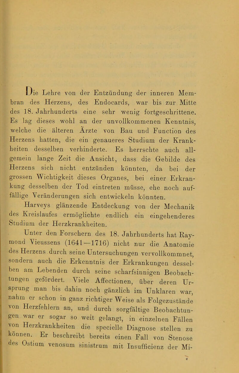 ie Lehre von der Entzündung der inneren Mem- bran des Herzens, des Endocards, war bis zur Mitte des 18. Jahrhunderts eine sehr wenig fortgeschrittene. Es lag dieses wohl an der unvollkommenen Kenntnis, welche die älteren Ärzte von Bau und Function des Herzens hatten, die ein genaueres Studium der Krank- heiten desselben verhinderte. Es herrschte auch all- gemein lange Zeit die Ansicht, dass die Gebilde des Herzens sich nicht entzünden könnten, da bei der grossen Wichtigkeit dieses Organes, bei einer Erkran- kung desselben der Tod eintreten müsse, ehe noch auf- fällige Veränderungen sich entwickeln könnten. Harveys glänzende Entdeckung von der Mechanik des Kreislaufes ermöglichte endlich ein eingehenderes Stud ium der Plerzkrankheiten. Unter den Forschern des 18. Jahrhunderts hat Ray- mond Vieussens (1641 — 1716) nicht nur die Anatomie des Herzens durch seine Untersuchungen vervollkommnet, sondern auch die Erkenntnis der Erkrankungen dessel- ben am Lebenden durch seine scharfsinnigen Beobach- tungen gefördert. Viele Affectionen, über deren Ur- sprung man bis dahin noch gänzlich im Unklaren war, nahm er schon in ganz richtiger Weise als Folgezustände von Herzfehlern an, und durch sorgfältige Beobachtun- gen war er sogar so weit gcdangt, in einzelnen Fällen von Herzkrankheiten die specielle Diagnose stellen zu können. Er beschreibt bereits einen Fall von Stenose des Ostium venosum sinistrum mit Insufficienz der Mi-