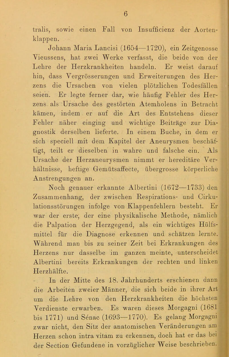 tralis, sowie einen Fall von Insufficienz der Aorten- klappen. Johann Maria Lancisi (1654—1720), ein Zeitgenosse Vieussens, hat zwei Werke verfasst, die beide von der Lehre der Herzkrankheiten handeln. Er weist darauf hin, dass Vergrösserungen und Erweiterungen des Her- zens die Ursachen von vielen plötzlichen Todesfällen seien. Er legte ferner dar, wie häufig Fehler des Her- zens als Ursache des gestörten Atemholens in Betracht kämen, indem er auf die Art des Entstehens dieser Fehler näher einging und wichtige Beiträge zur Dia- gnostik derselben lieferte. In einem Buche, in dem er sich speciell mit dem Kapitel der Aneurysmen beschäf- tigt, teilt er dieselben in wahre und falsche ein. Als Ursache der Herzaneurysmen nimmt er hereditäre Ver- . hältnisse, heftige Gemütsaffecte, übergrosse körperliche . i Anstrengungen an. » ’ Noch genauer erkannte Albertini (1672—1733) den Ij- Zusammenhang, der zwischen Respirations- und Cirku- {J lationsstörungen infolge von Klappenfehlern besteht. Er a war der erste, der eine physikalische Methode, nämlich 3 die Palpation der Herzgegend, als ein wichtiges Hülfs- ■ mittel für die Diagnose erkennen und schätzen lernte, fl Während man bis zu seiner Zeit bei Erkrankungen des H Herzens nur dasselbe im ganzen meinte, unterscheidet flj Albertini bereits Erkrankungen der rechten und linken H Herzhälfte. H In der Mitte des 18. Jahrhunderts erschienen dann H die Arbeiten zweier Männer, die sich beide in ihrer Art um die Lehre von den Herzkrankheiten die höchsten Verdienste erwarben. Es waren dieses Morgagni (1681 bis 1771) und Senac (1693—1770). Es gelang Morgagni zwar nicht, den Sitz der anatomischen Veränderungen aiu^| Herzen schon intra vitam zu erkennen, doch hat er das bei^H der Section Gefundene in vorzüglicher Weise beschrieben.