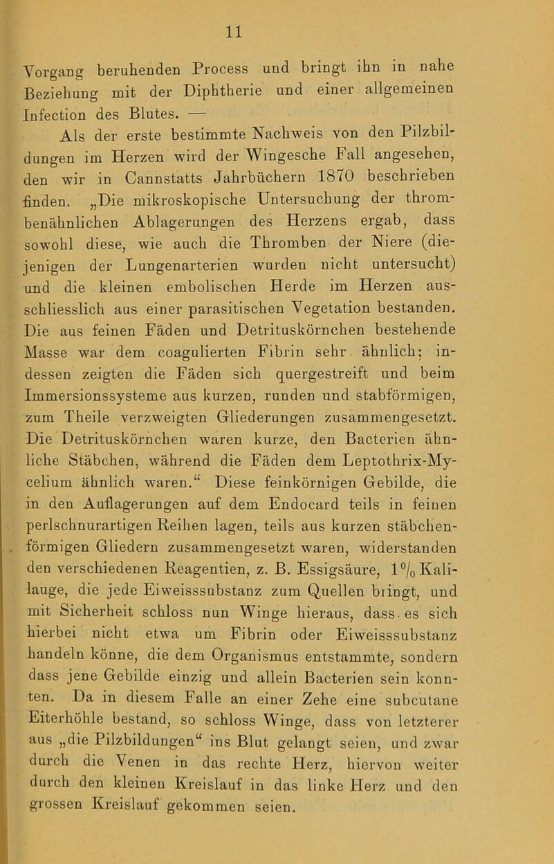 Vorgang beruhenden Process und bringt ihn in nahe Beziehung mit der Diphtherie und einer allgemeinen Infection des Blutes. — Als der erste bestimmte Nachweis von den Pilzbil- dungen im Herzen wird der Wingesche Fall angesehen, den wir in Cannstatts Jahrbüchern 1870 beschrieben finden. „Die mikroskopische Untersuchung der throm- benähnlichen Ablagerungen des Herzens ergab, dass sowohl diese, wie auch die Thromben der Niere (die- jenigen der Lungenarterien wurden nicht untersucht) und die kleinen embolischen Herde im Herzen aus- schliesslich aus einer parasitischen Vegetation bestanden. Die aus feinen Fäden und Detrituskörnchen bestehende Masse war dem coagulierten Fibrin sehr ähnlich; in- dessen zeigten die Fäden sich quergestreift und beim Immersionssysteme aus kurzen, runden und stabförmigen, zum Theile verzweigten Gliederungen zusammengesetzt. Die Detrituskörnchen waren kurze, den Bacterien ähn- liche Stäbchen, während die Fäden dem Leptothrix-My- celium ähnlich waren.“ Diese feinkörnigen Gebilde, die in den Auflagerungen auf dem Endocard teils in feinen perlschnurartigen Reihen lagen, teils aus kurzen stäbchen- förmigen Gliedern zusammengesetzt waren, widerstanden den verschiedenen Reagentien, z. B. Essigsäui-e, l°/o Kali- lauge, die jede Eiweisssubstanz zum Quellen biingt, und mit Sichei’heit schloss nun Winge hieraus, dass, es sich hierbei nicht etwa um Fibrin oder Eiweisssubstanz handeln könne, die dem Organismus entstammte, sondern dass jene Gebilde einzig und allein Bacterien sein konn- ten. Da in diesem Falle an einer Zehe eine subcutane Eiterhöhle bestand, so schloss Winge, dass von letzterer aus „die Pilzbildungen“ ins Blut gelangt seien, und zwar durch die Venen in das rechte Herz, hiervon weiter durch den kleinen Kreislauf in das linke Herz und den grossen Kreislauf gekommen seien.