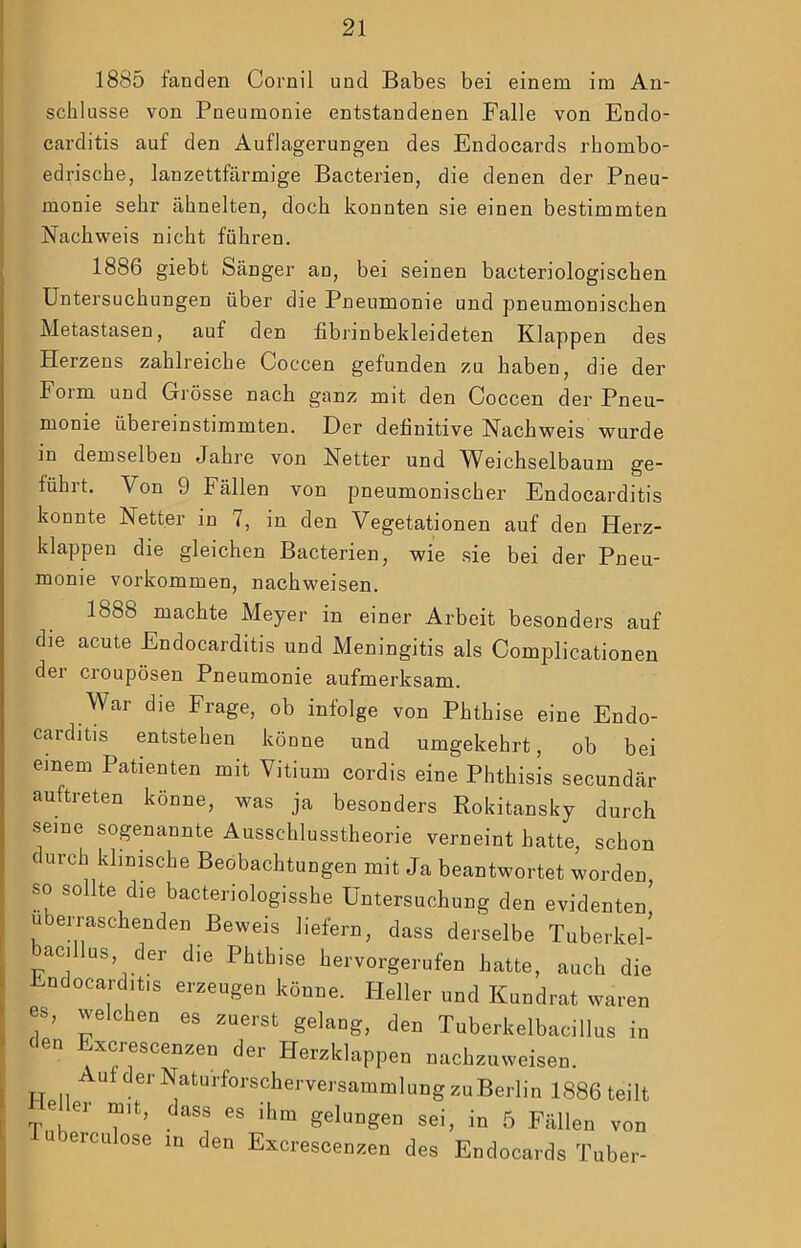 1885 fanden Cornil und Babes bei einem im An- schlüsse von Pneumonie entstandenen Falle von Endo- carditis auf den Auflagerungen des Endocards rhombo- edrische, lanzettfärmige Bacterien, die denen der Pneu- monie sehr ähnelten, doch konnten sie einen bestimmten Nachweis nicht führen. 1886 giebt Sänger an, bei seinen bacteriologischen Untersuchungen über die Pneumonie und pneumonischen Metastasen, auf den fibrinbekleideten Klappen des Herzens zahlreiche Coccen gefunden zu haben, die der Foim und Grösse nach ganz mit den Coccen der Pneu- monie übereinstimmten. Der definitive Nachweis wurde in demselben Jahre von Netter und Weichselbaum ge- führt. Von 9 Fällen von pneumonischer Endocarditis konnte Netter in 7, in den Vegetationen auf den Herz- klappen die gleichen Bacterien, wie sie bei der Pneu- monie Vorkommen, nachweisen. 1888 machte Meyer in einer Arbeit besonders auf die acute Endocarditis und Meningitis als Complicationen der croupösen Pneumonie aufmerksam. War die Frage, ob infolge von Phthise eine Endo- carditis entstehen könne und umgekehrt, ob bei einem Patienten mit Vitium cordis eine Phthisis secundär auftreten könne, was ja besonders Rokitansky durch seine sogenannte Ausschlusstheorie verneint hatte, schon durch klinmche Beobachtungen mit Ja beantwortet worden so sollte die bacteriologisshe Untersuchung den evidenten’ überraschenden Beweis liefern, dass derselbe Tuberkel- bacillus, der die Phthise hervorgerufen hatte, auch die ndocarditis erzeugen könne. Heller und Kundrat waren es, welchen es zuerst gelang, den Tuberkelbacillus in den Excrescenzen der Herzkh A ITT \T.« ^ 1 zklappen nachzuweisen. 1 -luoerculose in den Excr Sammlung zuBerlin 1886 teilt ' gelungen sei, in 5 Fällen von i’escenzen des Endocards Tuber-