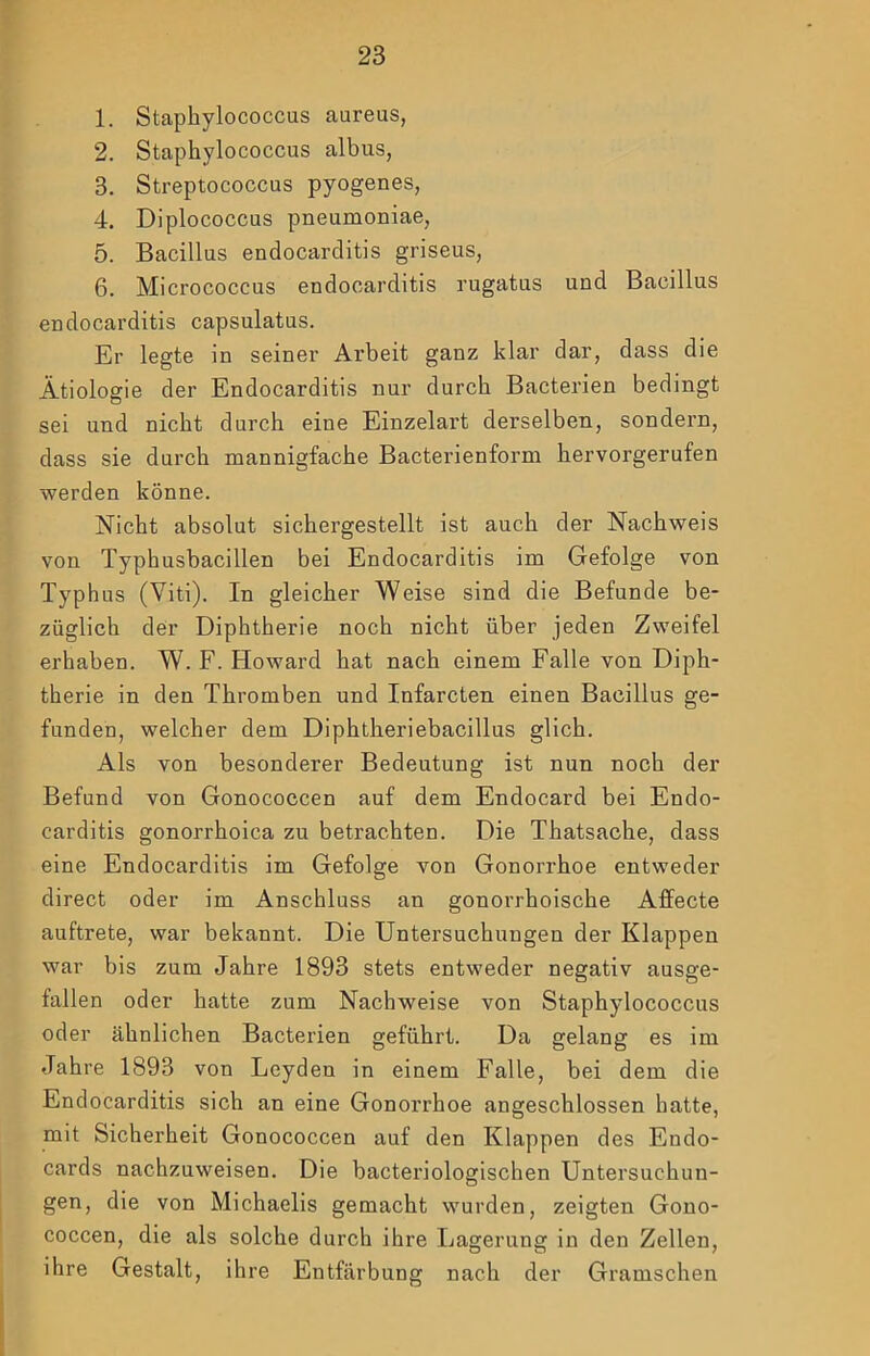 1. Staphylococcus aureus, 2. Staphylococcus albus, 3. Streptococcus pyogenes, 4. Diplococcus pneumoniae, 5. Bacillus endocarditis griseus, 6. Micrococcus endocarditis rugatus und Bacillus endocarditis capsulatus. Er legte in seiner Arbeit ganz klar dar, dass die Ätiologie der Endocarditis nur durch Bacterien bedingt sei und nicht durch eine Einzelart derselben, sondern, dass sie durch mannigfache Bacterienform hervorgerufen werden könne. Nicht absolut sichergestellt ist auch der Nachweis von Typhusbacillen bei Endocarditis im Gefolge von Typhus (Viti). In gleicher Weise sind die Befunde be- züglich der Diphtherie noch nicht über jeden Zweifel erhaben. W. F. Howard hat nach einem Falle von Diph- therie in den Thromben und Infarcten einen Bacillus ge- funden, welcher dem Diphtheriebacillus glich. Als von besonderer Bedeutung ist nun noch der Befund von Gonococcen auf dem Endocard bei Endo- carditis gonorrhoica zu betrachten. Die Thatsache, dass eine Endocarditis im Gefolge von Gonorrhoe entweder direct oder im Anschluss an gonorrhoische Affecte auftrete, war bekannt. Die Untersuchungen der Klappen war bis zum Jahre 1893 stets entweder negativ ausge- fallen oder hatte zum Nachweise von Staphylococcus oder ähnlichen Bacterien geführt. Da gelang es im Jahre 1893 von Leyden in einem Falle, bei dem die Endocarditis sich an eine Gonorrhoe angeschlossen hatte, mit Sicherheit Gonococcen auf den Klappen des Endo- cards nachzuweisen. Die bacteriologischen Untersuchun- gen, die von Michaelis gemacht wurden, zeigten Gono- coccen, die als solche durch ihre Lagerung in den Zellen, ihre Gestalt, ihre Entfärbung nach der Gramschen