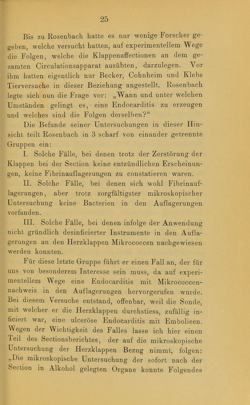 Bis zu Rosenbach hatte es nur wenige Forscher ge- geben, welche versucht hatten, auf experimentellem Wege die Folgen, welche die Klappenaffectionen an dem ge- samten Circulationsapparat ausübten, darzulegen. Vor ihm batten eigentlich nur Becker, Cohnheim und Klebs Tierversuche in dieser Beziehung angestellt. Rosenbach legte sich nun die Frage vor: „Wann und unter welchen Umständen gelingt es, eine Endocarditis zu erzeugen und welches sind die Folgen derselben?“ Die Befunde seiner Untersuchungen in dieser Hin- sicht teilt Rosenbach in 3 scharf von einander getrennte Gruppen ein; I. Solche Fälle, bei denen trotz der Zerstörung der Klappen bei der Section keine entzündlichen Erscheinun- gen, keine Fibrinauflagerungen zu constatieren waren. II. Solche Fälle, bei denen sich wohl Fibrinauf- lagerungen, aber trotz sorgfältigster mikroskopischer Untersuchung keine Bacterien in den Auflagerungen vorfanden. III. Solche Fälle, bei denen infolge der Anwendung nicht gründlich desinficierter Instrumente in den Aufla- gerungen an den tierzklappen Mikrococcen nachgewiesen werden konnten. Für diese letzte Gruppe führt er einen Fall an, der für uns von besonderem Interesse sein muss, da auf experi- mentellem Wege eine Endocarditis mit Mikrococcen- nachweis in den Auflagerungen hervorgerufen wurde. Bei diesem Versuche entstand, offenbar, weil die Sonde, mit welcher er die Herzklappen durchstiess, zufällig in- ficiert war, eine ulceröse Endocarditis mit Embolieen. Wegen der Wichtigkeit des Falles lasse ich hier einen I eil des Sectionsberichtes, der auf die mikroskopische Untersuchung der Herzklappen Bezug nimmt, folgen: „Die mikroskopische Untersuchung der sofort nach der Section in Alkohol gelegten Organe konnte Folgendes