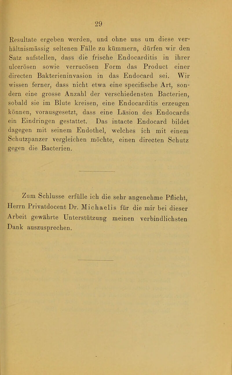 Resultate ergeben werden, und ohne uns um diese ver- hältnismässig seltenen Fälle zu kümmern, dürfen wir den Satz aufstellen, dass die frische Endocarditis in ihrer ulcerösen sowie verrucösen Form das Product einer directen Bakterieninvasion in das Endocard sei. Wir wissen ferner, dass nicht etwa eine specifische Art, son- dern eine grosse Anzahl der verschiedensten Bacterien, sobald sie im Blute kreisen, eine Endocarditis erzeugen können, vorausgesetzt, dass eine Läsion des Endocards ein Eindringen gestattet. Das intacte Endocard bildet dagegen mit seinem Endothel, welches ich mit einem Schutzpanzer vergleichen möchte, einen directen Schutz gegen die Bacterien. Zum Schlüsse erfülle ich die sehr angenehme Pflicht, Herrn Privatdocent Dr. Michaelis für die mir bei dieser Arbeit gewährte Unterstützung meinen verbindlichsten Dank auszusprechen.