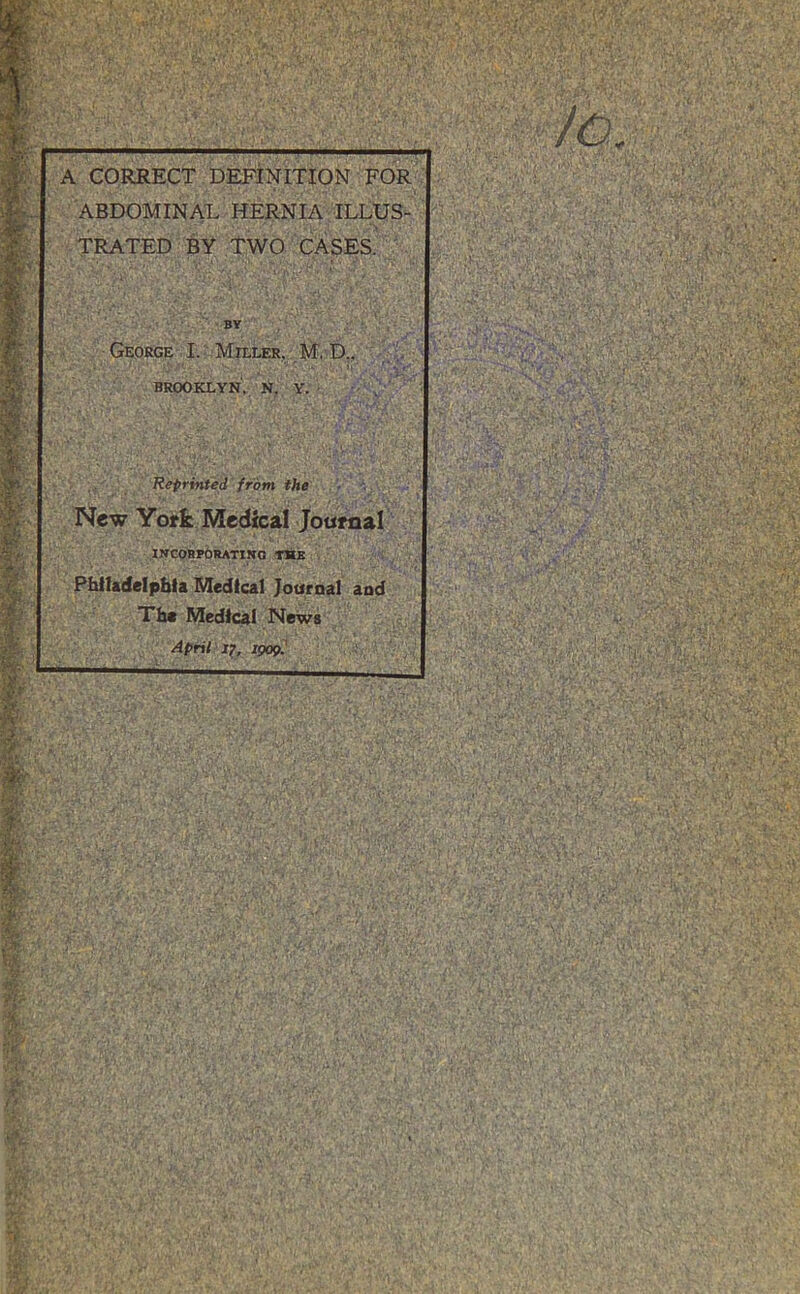 ; ' ■ ' ' . ' •' /O A CORRECT DEFINITION FOR ABDOMINAL HERNIA ILLUS- TRATED BY Two cases. ^ BY George I. Miller, M. D., , L BROOKLYN, N. Y, , Reprinted from the New Yoffc Medical Journal IJICORPbRATIKQ T*tE Phlltdelpbla Medical Journal and TI» Medical News April 11, igopl