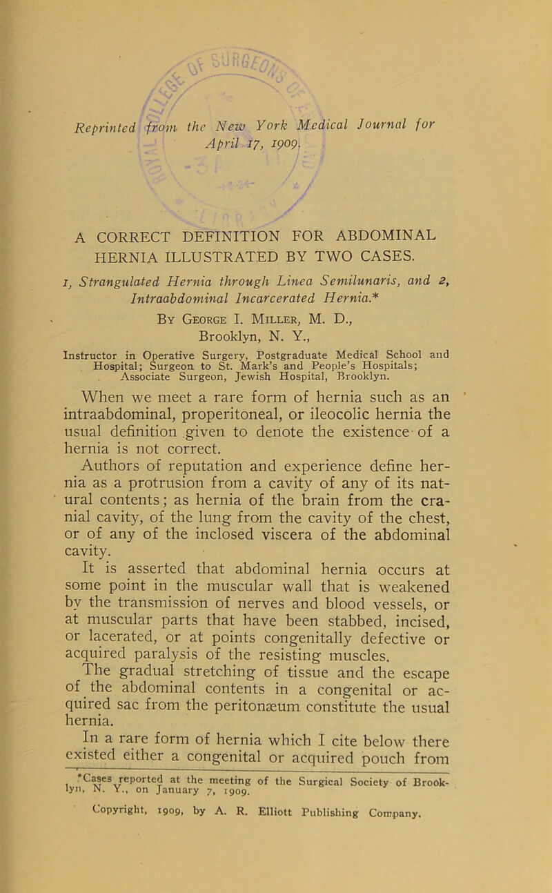 Reprinted from the New York Medical Journal for April 17, 1909. A CORRECT DEFINITION FOR ABDOMINAL HERNIA ILLUSTRATED BY TWO CASES. I, Strangulated Hernia through Line a Semilunaris, and 2, Intraabdominal Incarcerated Hernia.* By George I. Miller, M. D., Brooklyn, N. Y., Instructor in Operative Surgery, Postgraduate Medical School and Hospital; Surgeon to St. Mark’s and People’s Plospitals; Associate Surgeon, Jewish Hospital, Brooklyn. When we meet a rare form of hernia such as an ’ intraabdominal, properitoneal, or ileocolic hernia the usual definition given to denote the existence of a hernia is not correct. Authors of reputation and experience define her- nia as a protrusion from a cavity of any of its nat- ural contents; as hernia of the brain from the cra- nial cavity, of the lung from the cavity of the chest, or of any of the inclosed viscera of the abdominal cavity. It is asserted that abdominal hernia occurs at some point in the muscular wall that is weakened by the transmission of nerves and blood vessels, or at muscular parts that have been stabbed, incised, or lacerated, or at points congenitally defective or acquired paralysis of the resisting muscles. The gradual stretching of tissue and the escape of the abdominal contents in a congenital or ac- quired sac from the peritonaeum constitute the usual hernia. In a rare form of hernia which I cite below there existed either a congenital or acquired pouch from T C3SE3 reported at the meeting of the Surgical Society of Brook- lyn, N. Y., on January 7, 1909. Copyright, 1909, by A. R. Elliott Publishing Company.