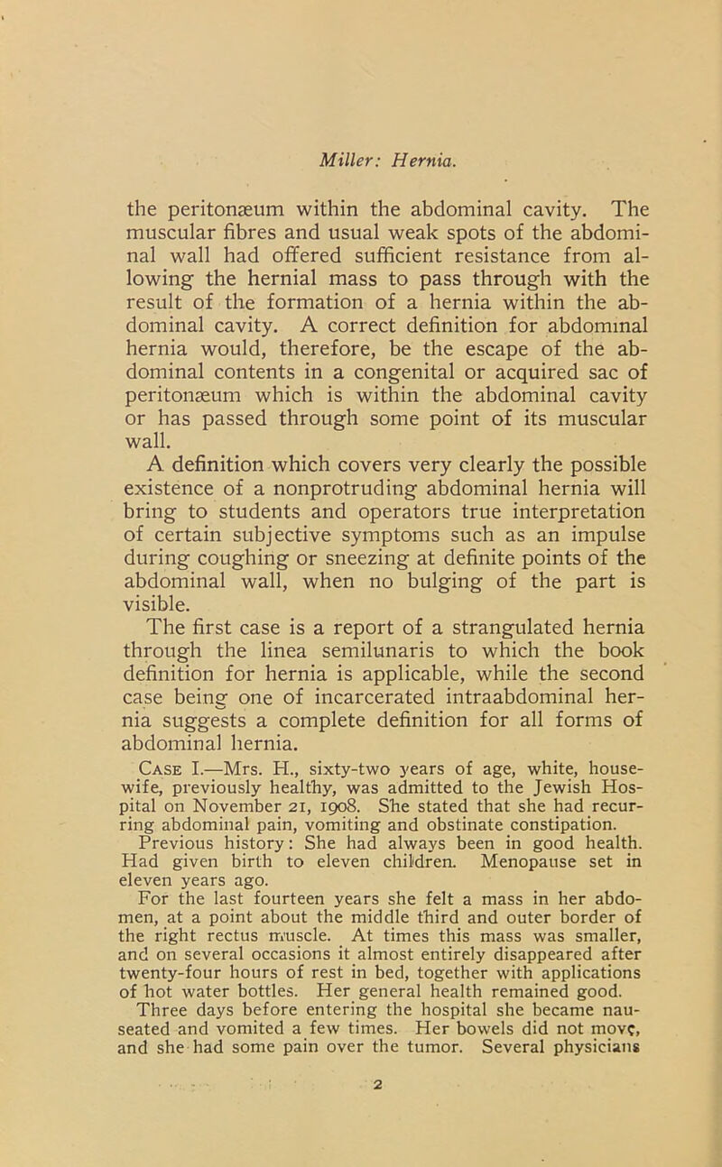 the peritonaeum within the abdominal cavity. The muscular fibres and usual weak spots of the abdomi- nal wall had offered sufficient resistance from al- lowing the hernial mass to pass through with the result of the formation of a hernia within the ab- dominal cavity. A correct definition for abdominal hernia would, therefore, be the escape of the ab- dominal contents in a congenital or acquired sac of peritonaeum which is within the abdominal cavity or has passed through some point of its muscular wall. A definition which covers very clearly the possible existence of a nonprotruding abdominal hernia will bring to students and operators true interpretation of certain subjective symptoms such as an impulse during coughing or sneezing at definite points of the abdominal wall, when no bulging of the part is visible. The first case is a report of a strangulated hernia through the linea semilunaris to which the book definition for hernia is applicable, while the second case being one of incarcerated intraabdominal her- nia suggests a complete definition for all forms of abdominal hernia. Case I.—Mrs. H., sixty-two years of age, white, house- wife, previously healthy, was admitted to the Jewish Hos- pital on November 21, 1908. She stated that she had recur- ring abdominal pain, vomiting and obstinate constipation. Previous history: She had always been in good health. Had given birth to eleven children. Menopause set in eleven years ago. For the last fourteen years she felt a mass in her abdo- men, at a point about the middle third and outer border of the right rectus m'uscle. At times this mass was smaller, and on several occasions it almost entirely disappeared after twenty-four hours of rest in bed, together with applications of hot water bottles. Her general health remained good. Three days before entering the hospital she became nau- seated and vomited a few times. Her bowels did not move, and she had some pain over the tumor. Several physicians