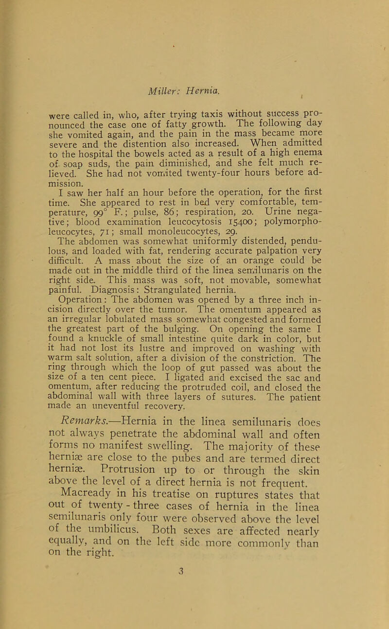 were called in, who, after trying taxis without success pro- nounced the case one of fatty growth. The following day she vomited again, and the pain in the mass became more severe and the distention also increased. When admitted to the hospital the bowels acted as a result of a high enema of soap suds, the pain diminished, and she felt much re- lieved. She had not vomited twenty-four hours before ad- mission. I saw her half an hour before the operation, for the first time. She appeared to rest in bed very comfortable, tem- perature, 99° F.; pulse, 86; respiration, 20. Urine nega- tive; blood examination leucocytosis 15400; polymorpho- leucocytes, 71; small monoleucocytes, 29. The abdomen was somewhat uniformly distended, pendu- lous, and loaded with fat, rendering accurate palpation very difficult. A mass about the size of an orange could be made out in the middle third of the linea semilunaris on the right side. This mass was soft, not movable, somewhat painful. Diagnosis : Strangulated hernia. Operation: The abdomen was opened by a three inch in- cision directly over the tumor. The omentum appeared as an irregular lobulated mass somewhat congested and formed the greatest part of the bulging. On opening the same I found a knuckle of small intestine quite dark in color, but it had not lost its lustre and improved on washing with warm salt solution, after a division of the constriction. The ring through which the loop of gut passed was about the size of a ten cent piece. I ligated and excised the sac and omentum, after reducing the protruded coil, and closed the abdominal wall with three layers of sutures. The patient made an uneventful recovery. Remarks.—Hernia in the linea semilunaris does not always penetrate the abdominal wall and often forms no manifest swelling. The majority of these herniae are close to the pubes and are termed direct herniae. Protrusion up to or through the skin above the level of a direct hernia is not frequent. Macready in his treatise on ruptures states that out of tvventy - three cases of hernia in the linea semilunaris only four were observed above the level of the umbilicus. Both sexes are affected nearly equally, and on the left side more commonlv than on the right.