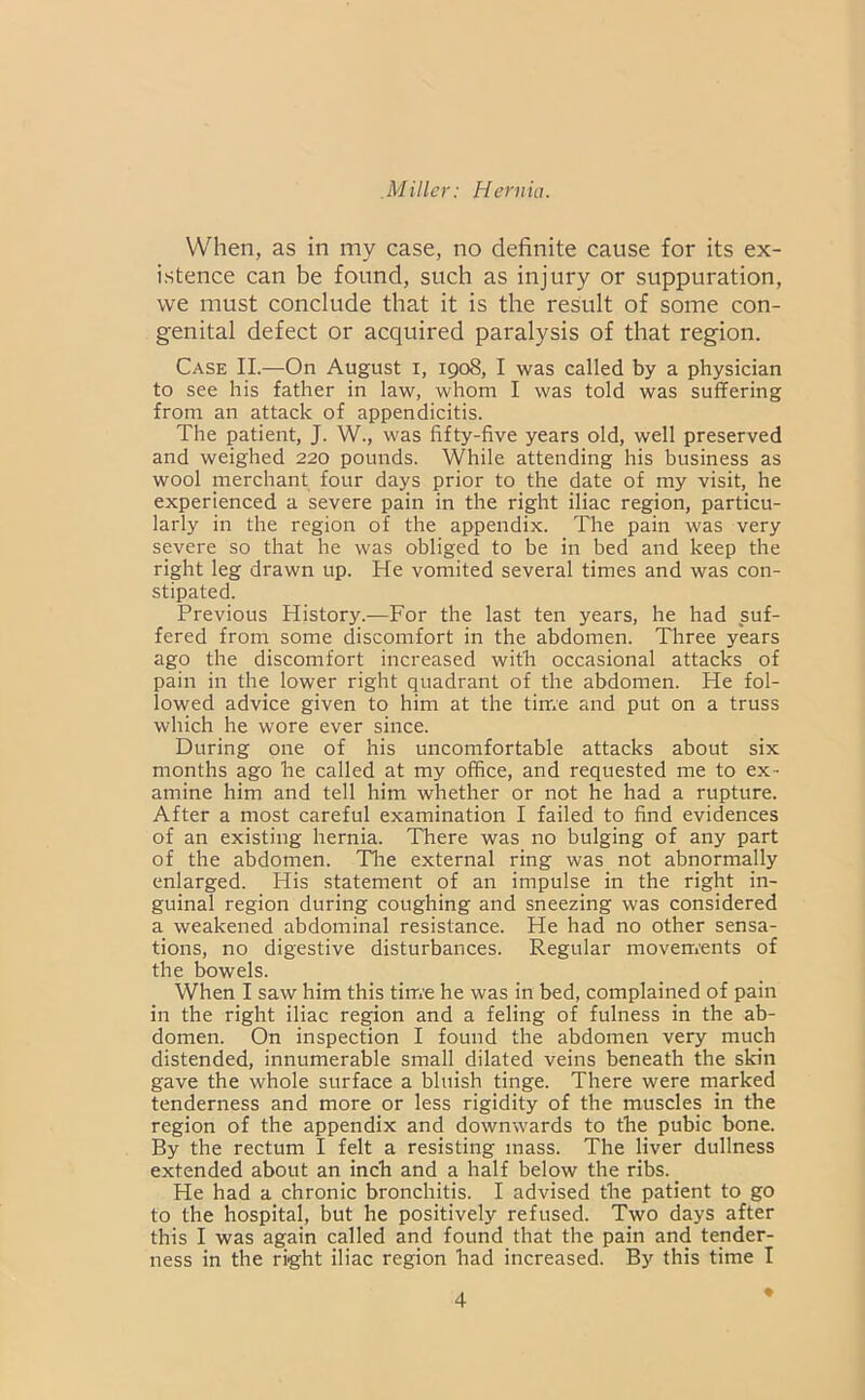 VV'^hen, as in my case, no definite cause for its ex- istence can be found, such as injury or suppuration, we must conclude that it is the result of some con- genital defect or acquired paralysis of that region. Case II.—On August i, 1908, I was called by a physician to see his father in law, whom I was told was suffering from an attack of appendicitis. The patient, J. W., was fifty-five years old, well preserved and weighed 220 pounds. While attending his business as wool merchant four days prior to the date of my visit, he experienced a severe pain in the right iliac region, particu- larly in the region of the appendix. The pain was very severe so that he was obliged to be in bed and keep the right leg drawn up. He vomited several times and was con- stipated. Previous History.—For the last ten years, he had suf- fered from some discomfort in the abdomen. Three years ago the discomfort increased with occasional attacks of pain in the lower right quadrant of the abdomen. He fol- lowed advice given to him at the time and put on a truss which he wore ever since. During one of his uncomfortable attacks about six months ago he called at my office, and requested me to ex- amine him and tell him whether or not he had a rupture. After a most careful examination I failed to find evidences of an existing hernia. There was no bulging of any part of the abdomen. The external ring was not abnormally enlarged. His statement of an impulse in the right in- guinal region during coughing and sneezing was considered a weakened abdominal resistance. He had no other sensa- tions, no digestive disturbances. Regular movements of the bowels. When I saw him this time he was in bed, complained of pain in the right iliac region and a feling of fulness in the ab- domen. On inspection I found the abdomen very much distended, innumerable small dilated veins beneath the skin gave the whole surface a bluish tinge. There were marked tenderness and more or less rigidity of the muscles in the region of the appendix and downwards to the pubic bone. By the rectum I felt a resisting mass. The liver dullness extended about an inch and a half below the ribs. He had a chronic bronchitis. I advised the patient to go to the hospital, but he positively refused. Two days after this I was again called and found that the pain and tender- ness in the right iliac region had increased. By this time I