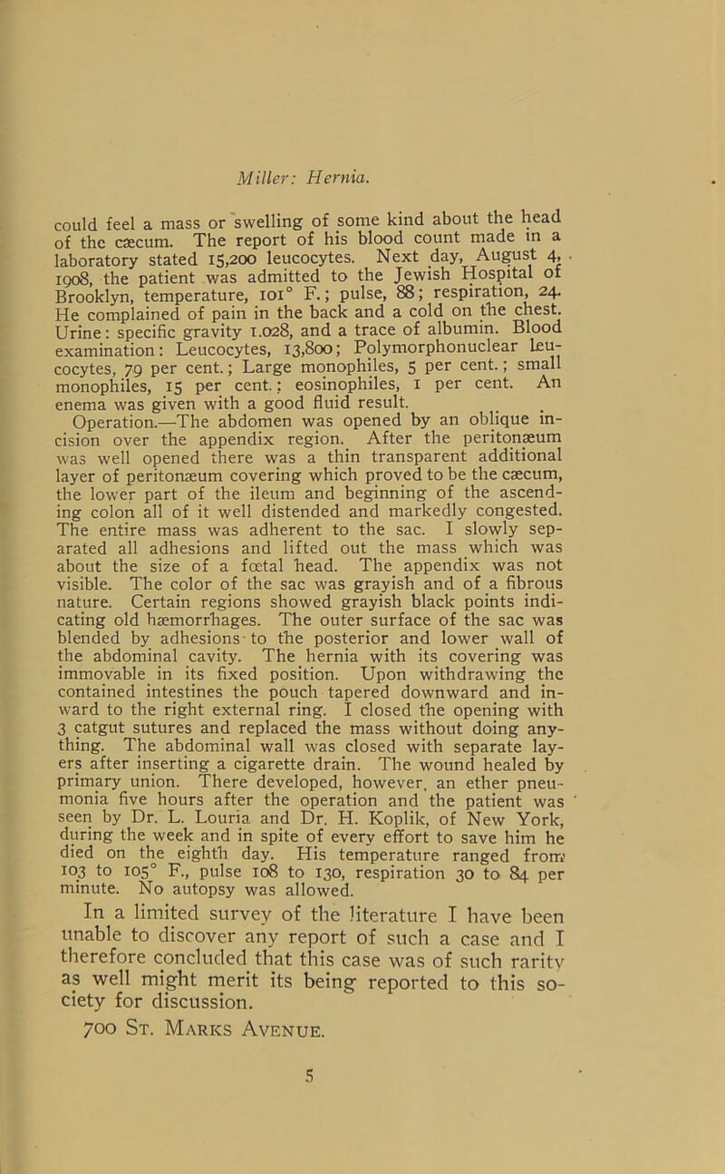 could feel a mass or swelling of some kind about the head of the caecum. The report of his blood count made m a laboratory stated 15,200 leucocytes. Next day, Au^st 4, . igo8, the patient was admitted to the Jewish Hospital ot Brooklyn, temperature, 101° F.; pulse, 88; respir^ion, 24. He complained of pain in the back and a cold on the chest. Urine: specific gravity 1.028, and a trace of albumin. Blood examination: Leucocytes, 13,800; Polymorphonuclear ku- cocytes, 79 per cent.; Large monophiles, 5 per cent.; small monophiles, 15 per cent.; eosinophiles, I per cent. An enema was given with a good fluid result. Operation.—The abdomen was opened by an oblique in- cision over the appendix region. After the peritonaeum was well opened there was a thin transparent additional layer of peritonaeum covering which proved to be the caecum, the lower part of the ileum and beginning of the ascend- ing colon all of it well distended and markedly congested. The entire mass was adherent to the sac. I slowly sep- arated all adhesions and lifted out the mass which was about the size of a foetal head. The appendix was not visible. The color of the sac was grayish and of a fibrous nature. Certain regions showed grayish black points indi- cating old haemorrhages. The outer surface of the sac was blended by adhesions-to the posterior and lower wall of the abdominal cavity. The hernia with its covering was immovable in its fixed position. Upon withdrawing the contained intestines the pouch tapered downward and in- ward to the right external ring. I closed the opening with 3 ptgut sutures and replaced the mass without doing any- thing. The abdominal wall was closed with separate lay- ers after inserting a cigarette drain. The wound healed by primary union. There developed, however, an ether pneu- monia five hours after the operation and the patient was seen by Dr. L. Louria and Dr. H. Koplik, of New York, during the week and in spite of every effort to save him he died on the eighth day. His temperature ranged from,’ 103 to 105° R, pulse 108 to 130, respiration 30 to 84 per minute. No autopsy was allowed. In a limited survey of the literature I have been unable to discover any report of such a case and I therefore concluded that this case was of such rarity as well might merit its being reported to this so- ciety for discussion. 700 St. Marks Avenue.