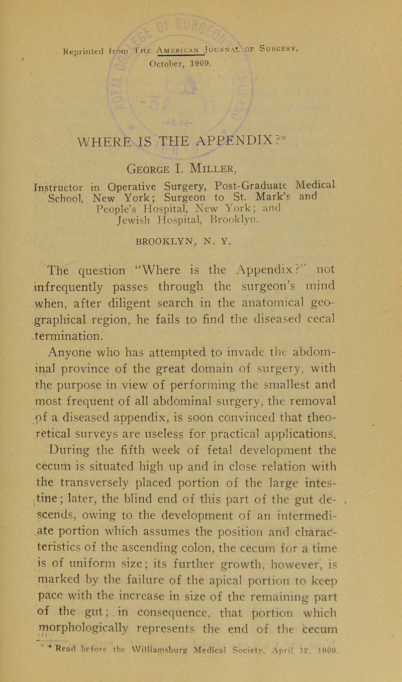 Reprinted from The American Journal or Sukgkuy, October, 1909. WHERE IS THE APPENDIX ?* George I. Miller, Instructor in Operative Surgery, Post-Graduate Medical School, New York; Surgeon to St. Mark’s and People’s Hospital, New York; and Jewish Hospital, Brooklyn. BROOKLYN, N. Y. The question “Where is the Appendix?” not infrequently passes through the surgeon’s mind when, after diligent search in the anatomical geo- graphical region, he fails to find the diseased cecal .termination. Anyone who has attempted to invade the abdom- inal province of the great domain of surgery, with the purpose in view of performing the smallest and most frequent of all abdominal surgery, the removal of a diseased appendix, is soon convinced that theo- retical surveys are useless for practical applications. During the fifth week of fetal development the cecum is situated high up and in close relation with the transversely placed portion of the large intes- tine; later, the blind end of this part of the gut de- scends, owing to the development of an intermedi- ate portion which assumes the position arid charac- teristics of the ascending colon, the cecum for a time is of uniform size; its further growth, however, is marked by the failure of the apical portion to keep pace with the increase in size of the remaining part of the gut; in consequence, that portion which morphologically represents the end of the cecum Read before tbe Williamsburg Medical Society, April 1?. 1909.