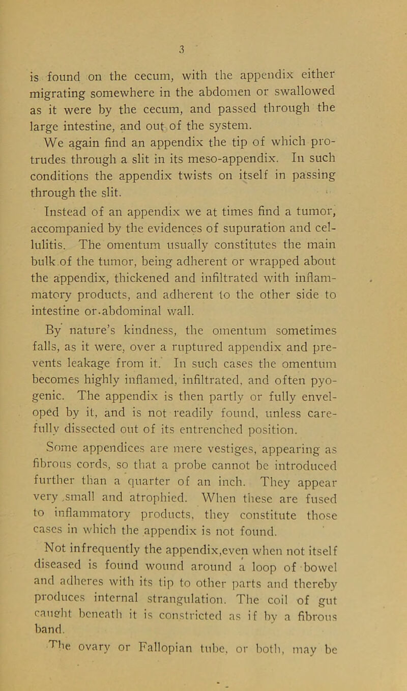 is found on the cecum, with the appendix either migrating somewhere in the abdomen or swallowed as it were by the cecum, and passed through the large intestine, and out of the system. We again find an appendix the tip of which pro- trudes through a slit in its meso-appendix. In such conditions the appendix twists on itself in passing through the slit. Instead of an appendix we at times find a tumor, accompanied by the evidences of supuration and cel- lulitis. The omentum usually constitutes the main bulk of the tumor, being adherent or wrapped about the appendix, thickened and infiltrated with inflam- matory products, and adherent to the other side to intestine or.abdominal wall. By nature’s kindness, the omentum sometimes falls, as it were, over a ruptured appendix and pre- vents leakage from it. In such cases the omentum becomes highly inflamed, infiltrated, and often pyo- genic. The appendix is then partly or fully envel- oped by it, and is not readily found, unless care- fully dissected out of its entrenched position. Some appendices are mere vestiges, appearing as fibrous cords, so that a probe cannot be introduced further than a quarter of an inch. They appear very .small and atrophied. When these are fused to inflammatory products, they constitute those cases in which the appendix is not found. Not infrequently the appendix,even when not itself diseased is found wound around a loop of bowel and adheres with its tip to other parts and thereby produces internal strangulation. The coil of gut caueht beneath it is constricted as if by a fibrous band. The ovary or Fallopian tube, or both, may be