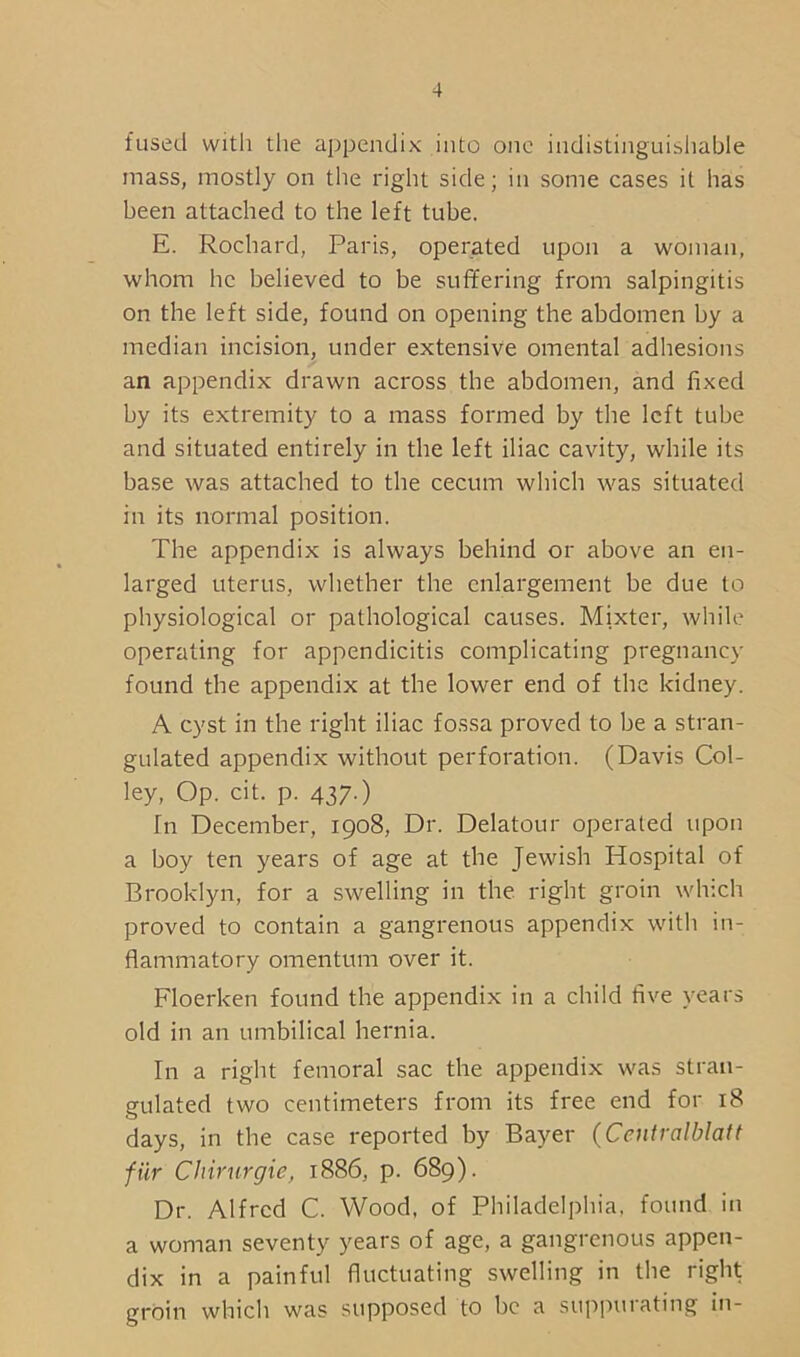 fused with the appendix into one indistinguishable mass, mostly on the right side; in some cases it has been attached to the left tube. E. Rochard, Paris, operated upon a woman, whom he believed to be suffering from salpingitis on the left side, found on opening the abdomen by a median incision, under extensive omental adhesions an appendix drawn across the abdomen, and fixed by its extremity to a mass formed by the left tube and situated entirely in the left iliac cavity, while its base was attached to the cecum which was situated in its normal position. The appendix is always behind or above an en- larged uterus, whether the enlargement be due to physiological or pathological causes. Mixter, while operating for appendicitis complicating pregnancy found the appendix at the lower end of the kidney. A cyst in the right iliac fossa proved to be a stran- gulated appendix without perforation. (Davis Col- ley, Op. cit. p. 437.) Tn December, 1908, Dr. Delatour operated upon a boy ten years of age at the Jewish Hospital of Brooklyn, for a swelling in the right groin which proved to contain a gangrenous appendix with in- flammatory omentum over it. Floerken found the appendix in a child five years old in an umbilical hernia. In a right femoral sac the appendix was stran- gulated two centimeters from its free end for 18 days, in the case reported by Bayer (Centralblatt fiir Chirurgie, 1886, p. 689). Dr. Alfred C. Wood, of Philadelphia, found in a woman seventy years of age, a gangrenous appen- dix in a painful fluctuating swelling in the right groin which was supposed to be a suppurating in-
