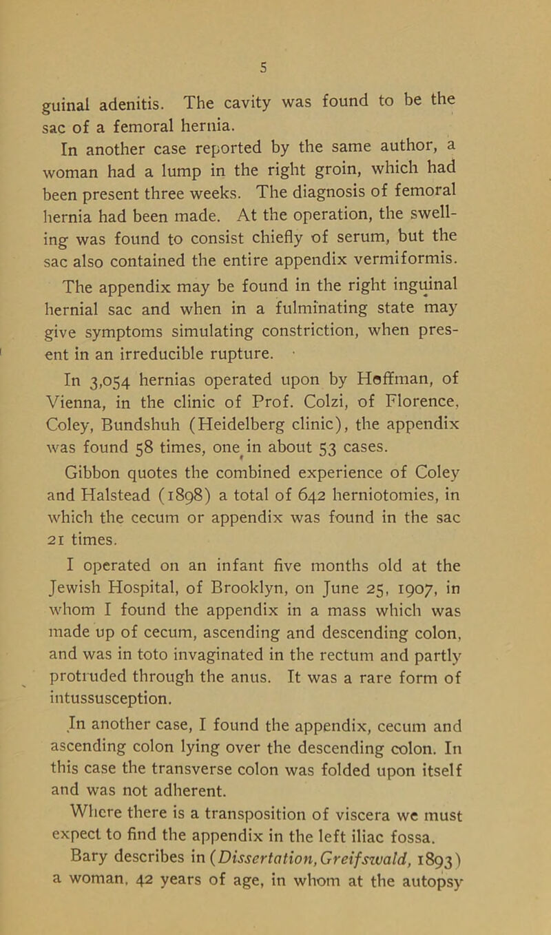 guinal adenitis. The cavity was found to be the sac of a femoral hernia. In another case reported by the same author, a woman had a lump in the right groin, which had been present three weeks. The diagnosis of femoral hernia had been made. At the operation, the swell- ing was found to consist chiefly of serum, but the sac also contained the entire appendix vermiformis. The appendix may be found in the right inguinal hernial sac and when in a fulminating state may give symptoms simulating constriction, when pres- ent in an irreducible rupture. • In 3,054 hernias operated upon by Hoffman, of Vienna, in the clinic of Prof. Colzi, of Florence, Coley, Bundshuh (Heidelberg clinic), the appendix was found 58 times, one^in about 53 cases. Gibbon quotes the combined experience of Coley and Halstead (1898) a total of 642 herniotomies, in which the cecum or appendix was found in the sac 21 times. I operated on an infant five months old at the Jewish Hospital, of Brooklyn, on June 25, 1907, in whom I found the appendix in a mass which was made up of cecum, ascending and descending colon, and was in toto invaginated in the rectum and partly protruded through the anus. It was a rare form of intussusception. In another case, I found the appendix, cecum and ascending colon lying over the descending colon. In this case the transverse colon was folded upon itself and was not adherent. Where there is a transposition of viscera we must expect to find the appendix in the left iliac fossa. Bary describes in (Dissertation, Greifswald, 1893) a woman. 42 years of age, in whom at the autopsy